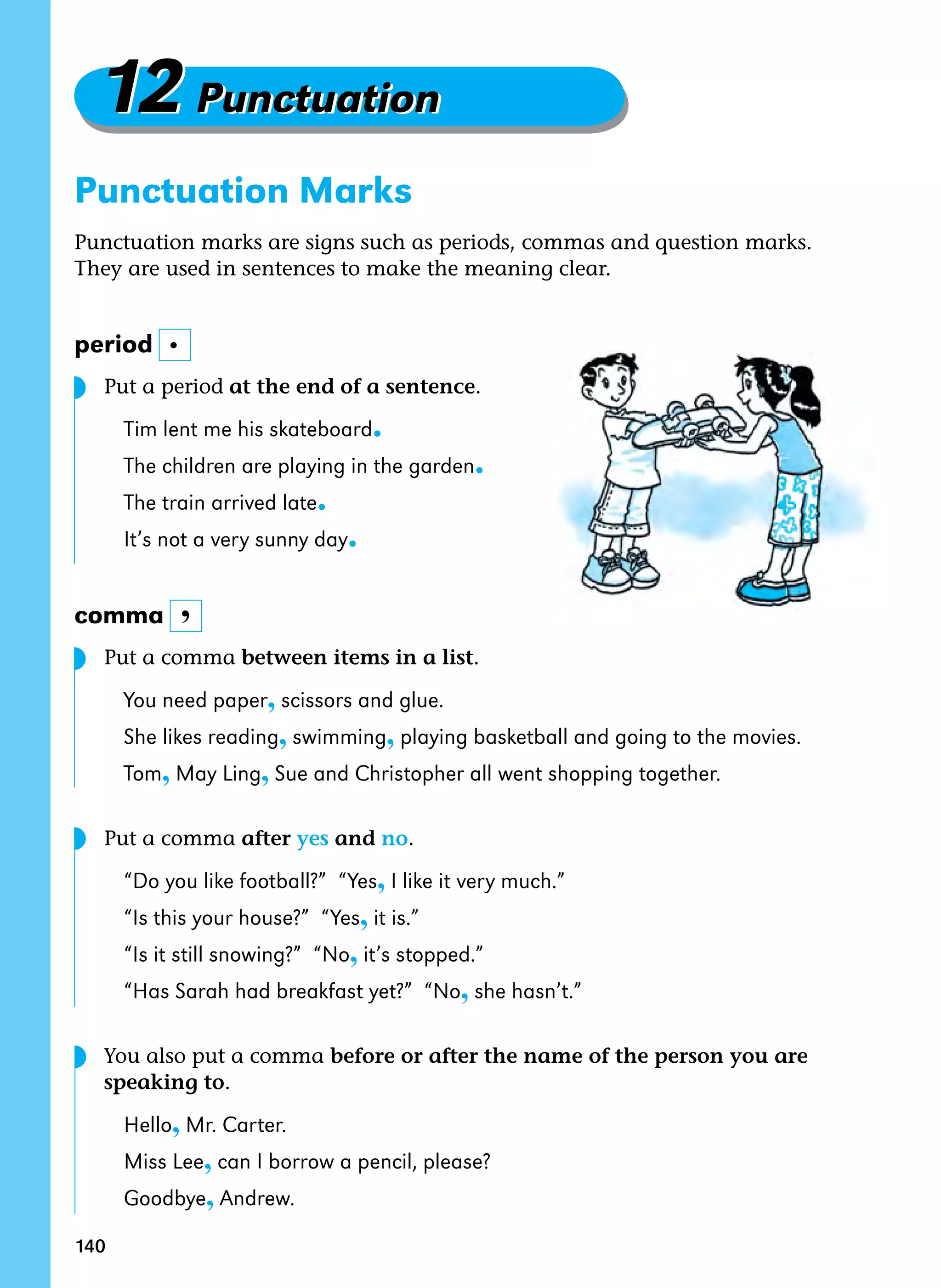 140
12Punctuation
12Punctuation
Punctuation Marks
Punctuation marks are signs such as periods, commas and question marks.
They are used in sentences to make the meaning clear.
period
Put a period at the end of a sentence.
Tim lent me his skateboard.
The children are playing in the garden.
The train arrived late.
It’s not a very sunny day.
comma
Put a comma between items in a list.
You need paper, scissors and glue.
She likes reading, swimming, playing basketball and going to the movies.
Tom, May Ling, Sue and Christopher all went shopping together.
Put a comma after yes and no.
“Do you like football?” “Yes, I like it very much.”
“Is this your house?” “Yes, it is.”
“Is it still snowing?” “No, it’s stopped.”
“Has Sarah had breakfast yet?” “No, she hasn’t.”
You also put a comma before or after the name of the person you are
speaking to.
Hello, Mr. Carter.
Miss Lee, can I borrow a pencil, please?
Goodbye, Andrew.
.
,
◗
◗
◗
◗
 