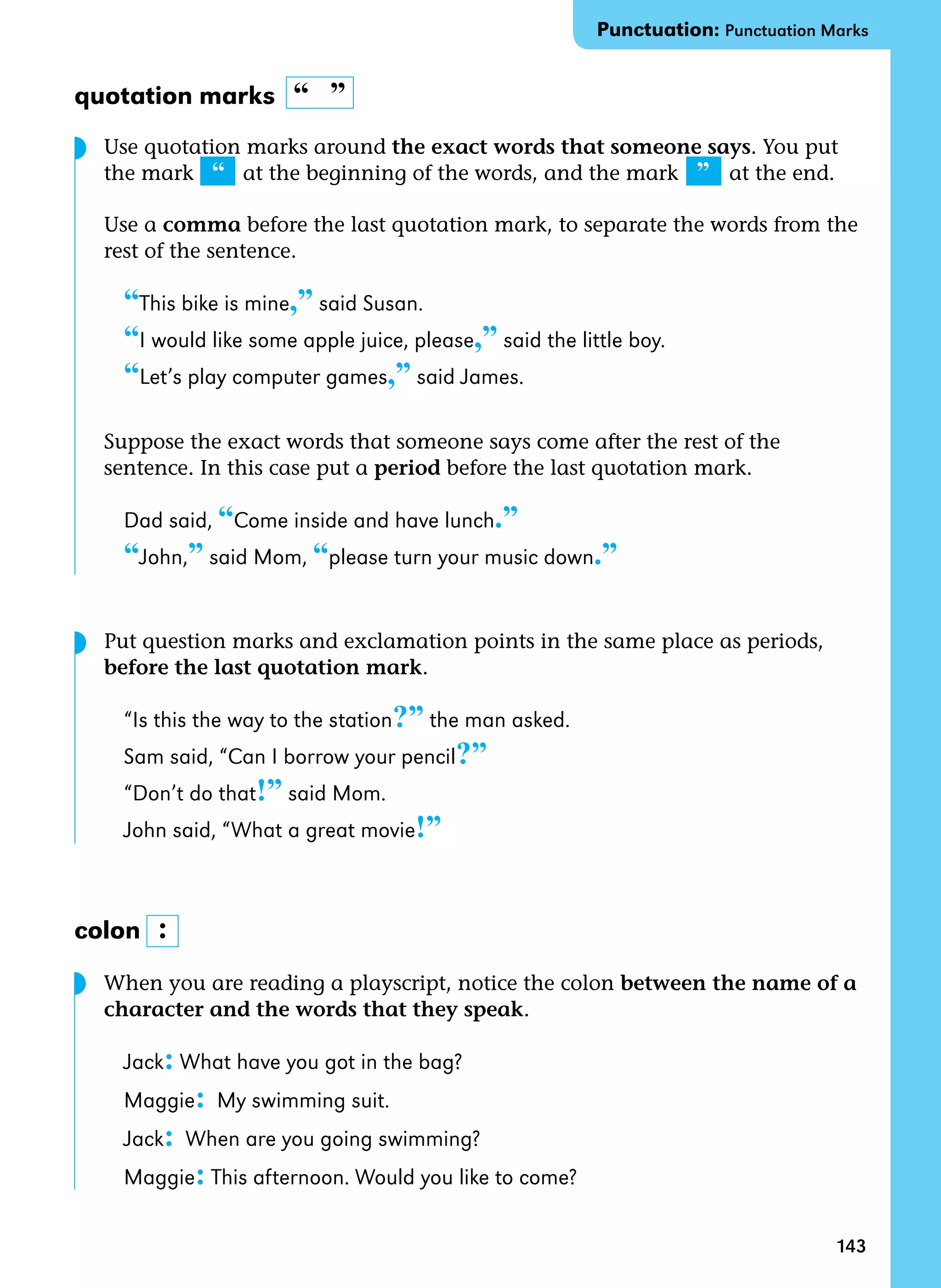 143
quotation marks “  ”
Use quotation marks around the exact words that someone says. You put
the mark “ at the beginning of the words, and the mark ”   at the end.
Use a comma before the last quotation mark, to separate the words from the
rest of the sentence.
“This bike is mine,” said Susan.
“I would like some apple juice, please,” said the little boy.
“Let’s play computer games,” said James.
Suppose the exact words that someone says come after the rest of the
sentence. In this case put a period before the last quotation mark.
Dad said, “Come inside and have lunch.”
“John,” said Mom, “please turn your music down.”
Put question marks and exclamation points in the same place as periods,
before the last quotation mark.
“Is this the way to the station?” the man asked.
Sam said, “Can I borrow your pencil?”
“Don’t do that!” said Mom.
John said, “What a great movie!”
colon
When you are reading a playscript, notice the colon between the name of a
character and the words that they speak.
Jack: What have you got in the bag?
Maggie: My swimming suit.
Jack: When are you going swimming?
Maggie: This afternoon. Would you like to come?
:
Punctuation: Punctuation Marks
◗
◗
◗
 