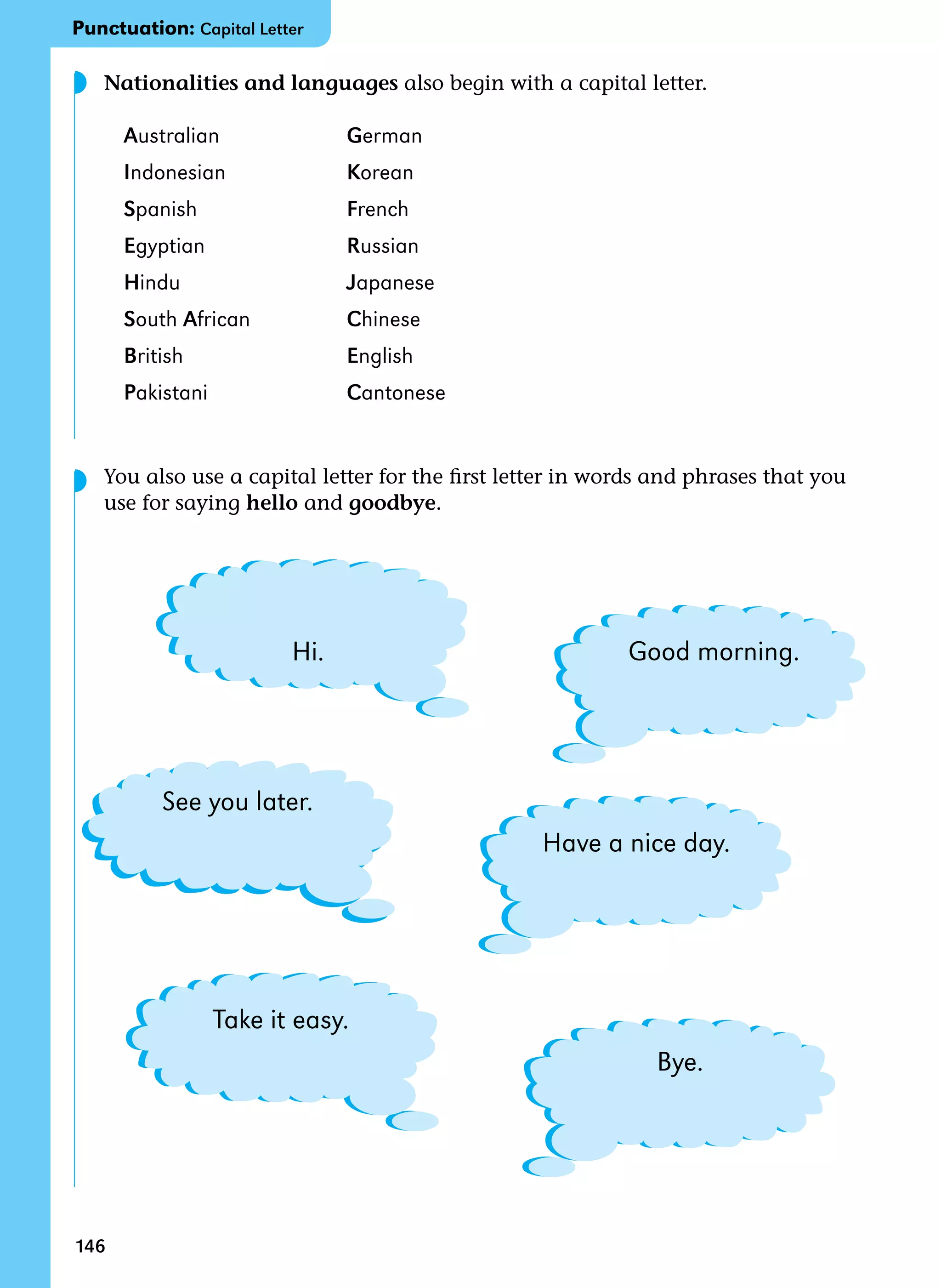 146
Nationalities and languages also begin with a capital letter.
Australian German
Indonesian Korean
Spanish French
Egyptian Russian
Hindu Japanese
South African Chinese
British English
Pakistani Cantonese
You also use a capital letter for the first letter in words and phrases that you
use for saying hello and goodbye.
◗
◗
[ ]
[ ]
[ ]
[ ]
[ ]
[ ]
Good morning.
Have a nice day.
Bye.
Hi.
See you later.
Take it easy.
Punctuation: Capital Letter
 