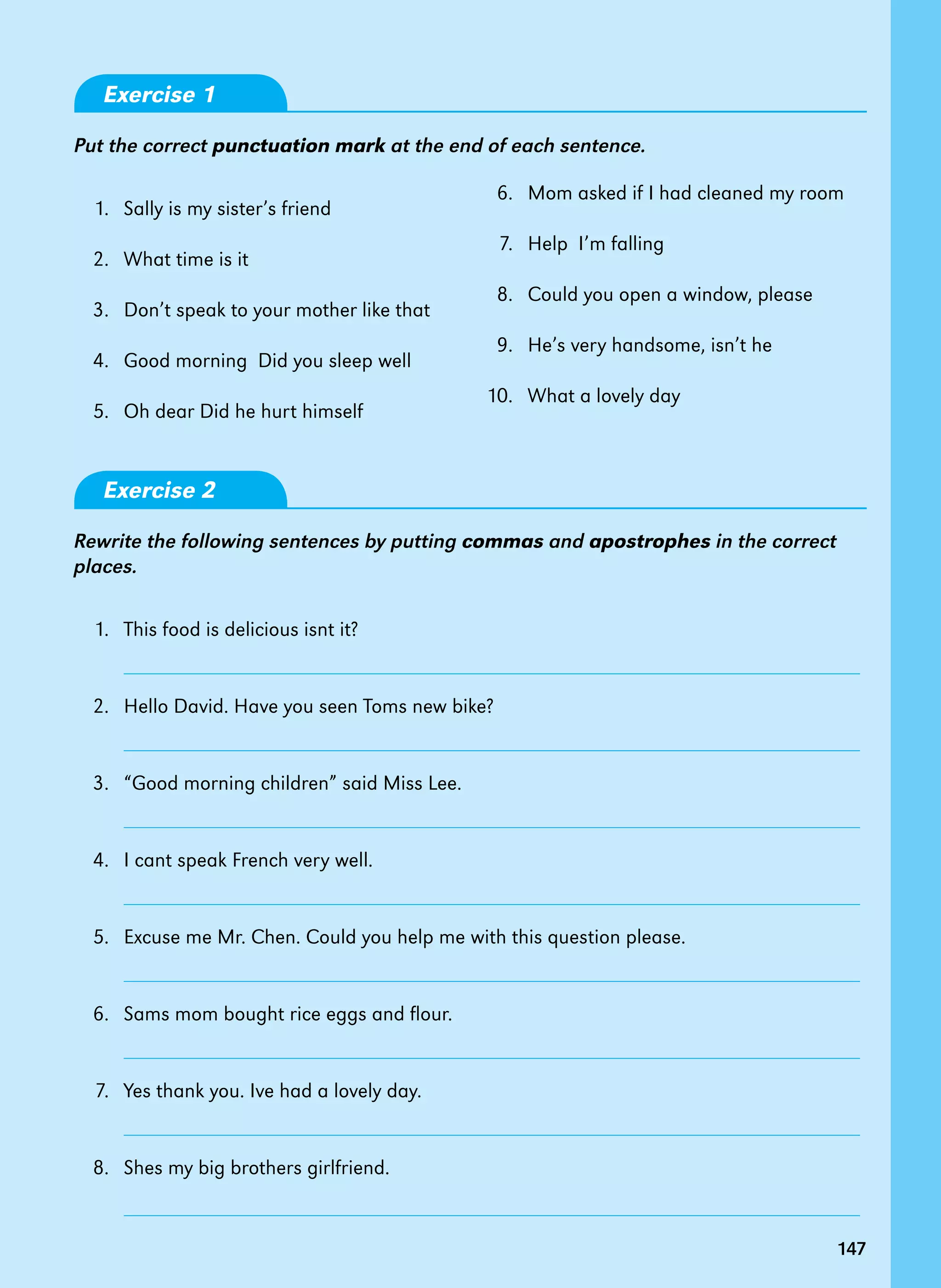147
Exercise 1
Put the correct punctuation mark at the end of each sentence.
1. Sally is my sister’s friend
2. What time is it
3. Don’t speak to your mother like that
4. Good morning Did you sleep well
5. Oh dear Did he hurt himself
Exercise 2
Rewrite the following sentences by putting commas and apostrophes in the correct
places.
1. This food is delicious isnt it?
		
2. Hello David. Have you seen Toms new bike?
		
3. “Good morning children” said Miss Lee.
		
4. I cant speak French very well.
		
5. Excuse me Mr. Chen. Could you help me with this question please.
		
6. Sams mom bought rice eggs and flour.
		
7. Yes thank you. Ive had a lovely day.
		
8. Shes my big brothers girlfriend.
		
147
6. Mom asked if I had cleaned my room
7. Help I’m falling
8. Could you open a window, please
9. He’s very handsome, isn’t he
10. What a lovely day
 