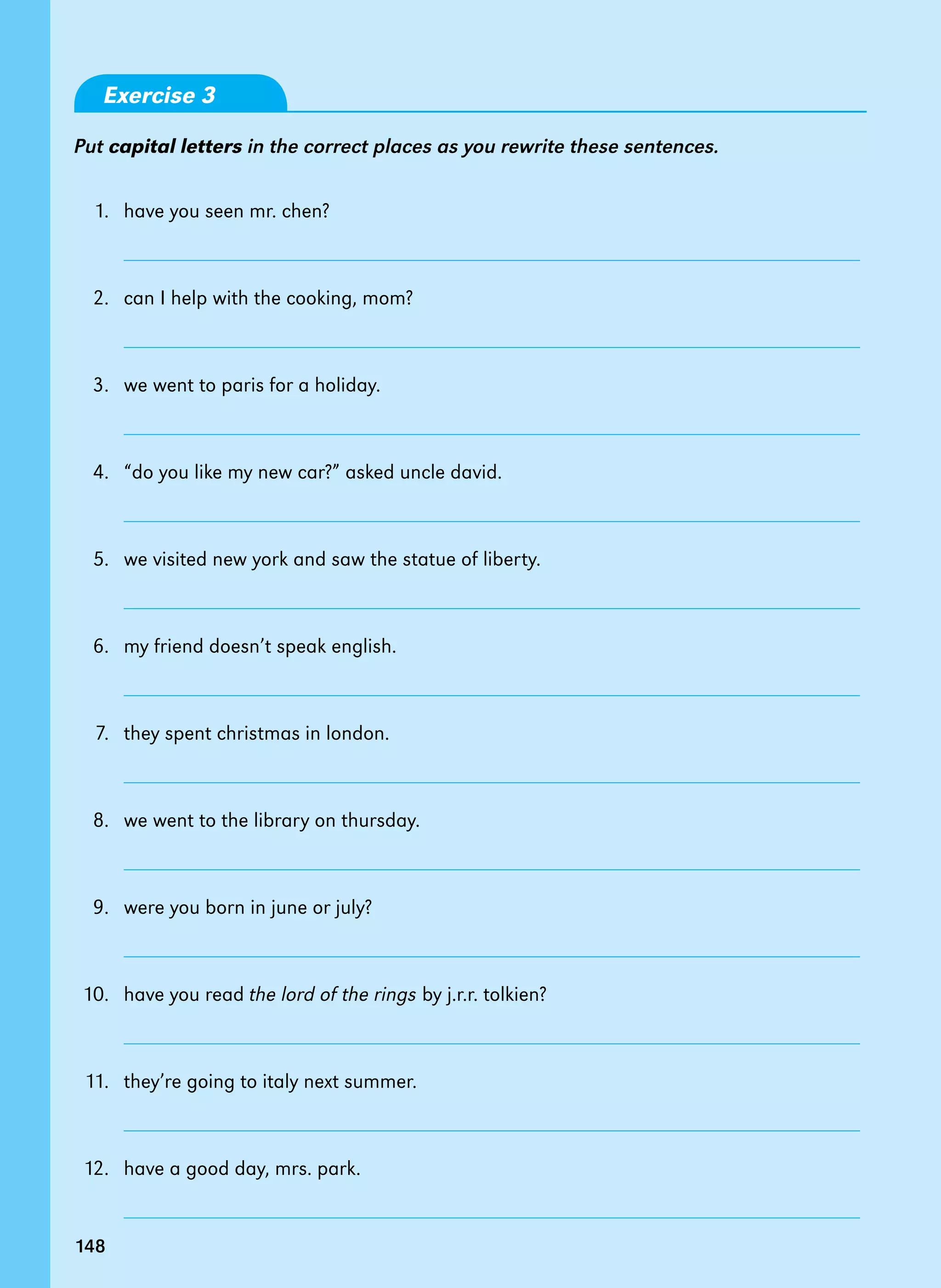 148
Exercise 3
Put capital letters in the correct places as you rewrite these sentences.
1. have you seen mr. chen?
		
2. can I help with the cooking, mom?
		
3. we went to paris for a holiday.
		
4. “do you like my new car?” asked uncle david.
		
5. we visited new york and saw the statue of liberty.
		
6. my friend doesn’t speak english.
		
7. they spent christmas in london.
		
8. we went to the library on thursday.
		
9. were you born in june or july?
		
10. have you read the lord of the rings by j.r.r. tolkien?
		
11. they’re going to italy next summer.
		
12. have a good day, mrs. park.
		
148
 