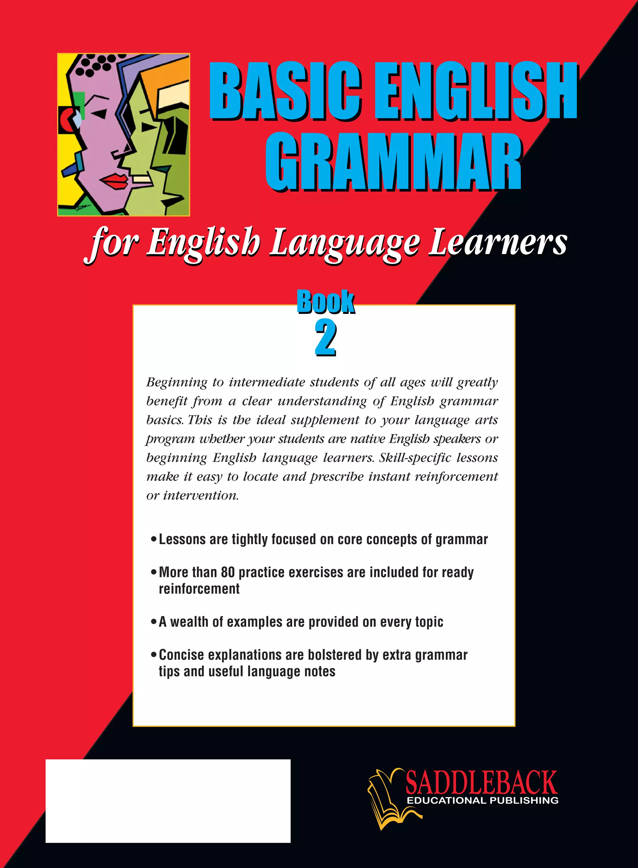 •Lessons are tightly focused on core concepts of grammar
•More than 80 practice exercises are included for ready
reinforcement
•A wealth of examples are provided on every topic
•Concise explanations are bolstered by extra grammar
tips and useful language notes
Beginning to intermediate students of all ages will greatly
benefit from a clear understanding of English grammar
basics. This is the ideal supplement to your language arts
program whether your students are native English speakers or
beginning English language learners. Skill-specific lessons
make it easy to locate and prescribe instant reinforcement
or intervention.
BASIC ENGLISH
GRAMMAR
BASIC ENGLISH
GRAMMAR
BASIC ENGLISH
GRAMMAR
BASIC ENGLISH
GRAMMAR
BASIC
ENGLISH
GRAMMAR
Book
2
Book
2
Book
2
Book
2
Book
2
 