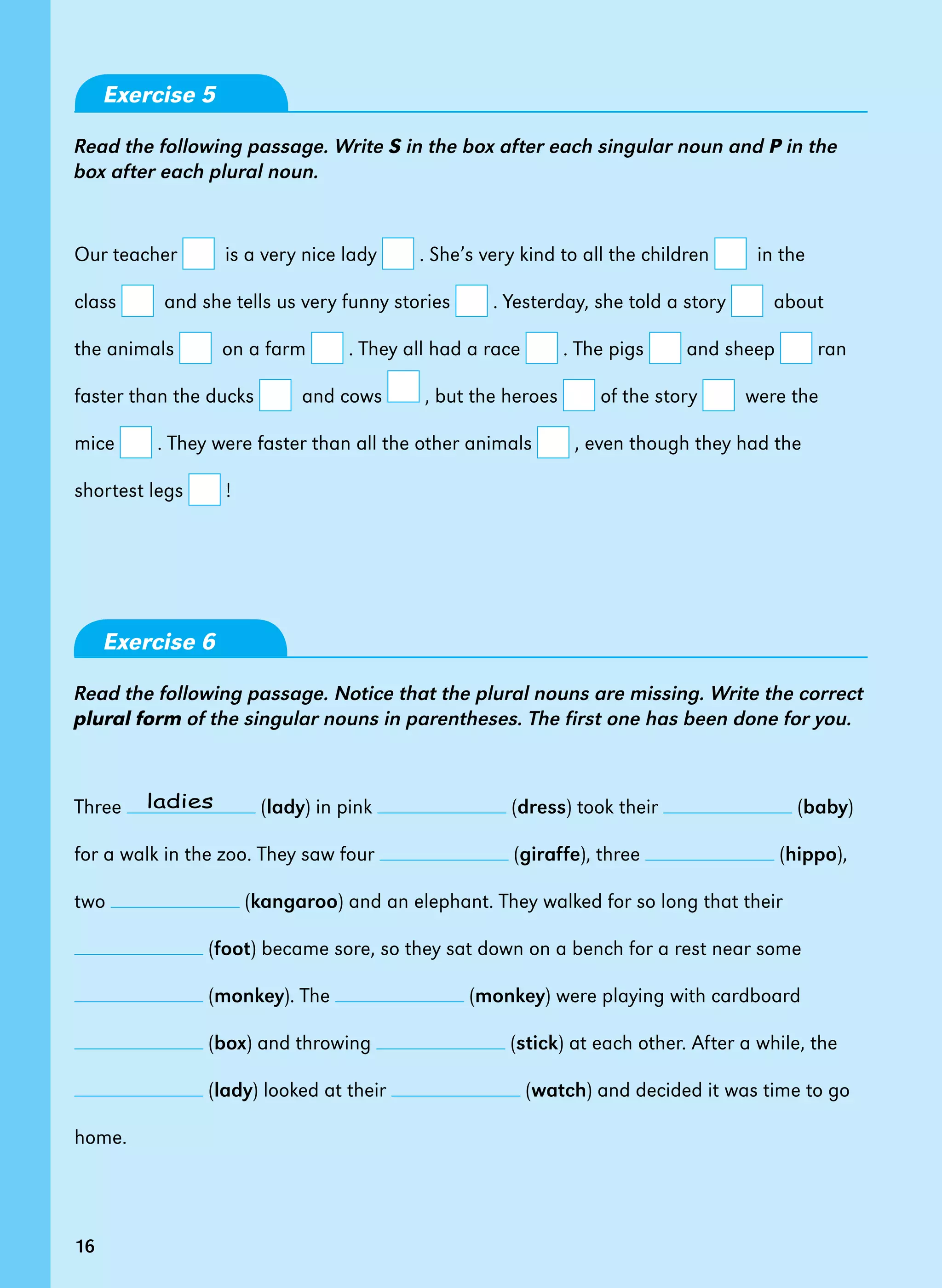 16
Exercise 5
Read the following passage. Write S in the box after each singular noun and P in the
box after each plural noun.
Our teacher   is a very nice lady . She’s very kind to all the children   in the
class   and she tells us very funny stories . Yesterday, she told a story   about
the animals   on a farm . They all had a race . The pigs and sheep ran
faster than the ducks   and cows , but the heroes of the story   were the
mice . They were faster than all the other animals , even though they had the
shortest legs !    
Exercise 6
Read the following passage. Notice that the plural nouns are missing. Write the correct
plural form of the singular nouns in parentheses. The first one has been done for you.
Three (lady) in pink (dress) took their (baby)
for a walk in the zoo. They saw four (giraffe), three (hippo),
two (kangaroo) and an elephant. They walked for so long that their
(foot) became sore, so they sat down on a bench for a rest near some
(monkey). The (monkey) were playing with cardboard
(box) and throwing (stick) at each other. After a while, the
(lady) looked at their (watch) and decided it was time to go
home.
ladies
16
 