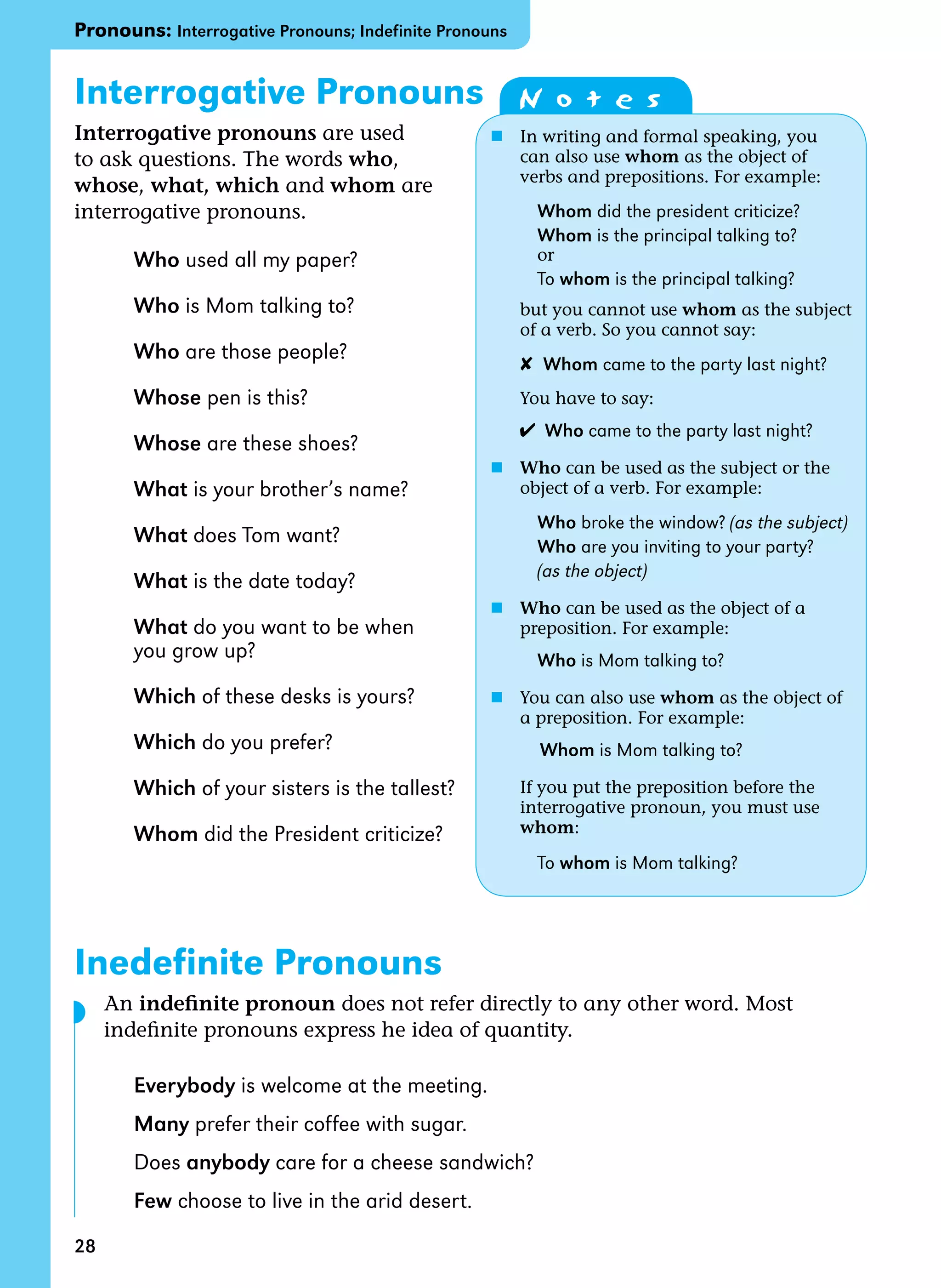 28
Interrogative Pronouns
Interrogative pronouns are used
to ask questions. The words who,
whose, what, which and whom are
interrogative pronouns.
Who used all my paper?
Who is Mom talking to?
Who are those people?
Whose pen is this?
Whose are these shoes?
What is your brother’s name?
What does Tom want?
What is the date today?
What do you want to be when
you grow up?
Which of these desks is yours?
Which do you prefer?
Which of your sisters is the tallest?
Whom did the President criticize?
Inedefinite Pronouns
An indefinite pronoun does not refer directly to any other word. Most
indefinite pronouns express he idea of quantity.
Everybody is welcome at the meeting.
Many prefer their coffee with sugar.
Does anybody care for a cheese sandwich?
Few choose to live in the arid desert.
Pronouns: Interrogative Pronouns; Indefinite Pronouns
N o t e s
n In writing and formal speaking, you
can also use whom as the object of
verbs and prepositions. For example:
Whom did the president criticize?
Whom is the principal talking to?
		 or
		 To whom is the principal talking?
but you cannot use whom as the subject
of a verb. So you cannot say:
✘ Whom came to the party last night?
You have to say:
✔ Who came to the party last night?
n Who can be used as the subject or the
object of a verb. For example:
Who broke the window? (as the subject)
Who are you inviting to your party?
(as the object)
n Who can be used as the object of a
preposition. For example:
Who is Mom talking to?
n You can also use whom as the object of
a preposition. For example:
		
Whom is Mom talking to?
If you put the preposition before the 		
interrogative pronoun, you must use
whom:
To whom is Mom talking?
◗
 
