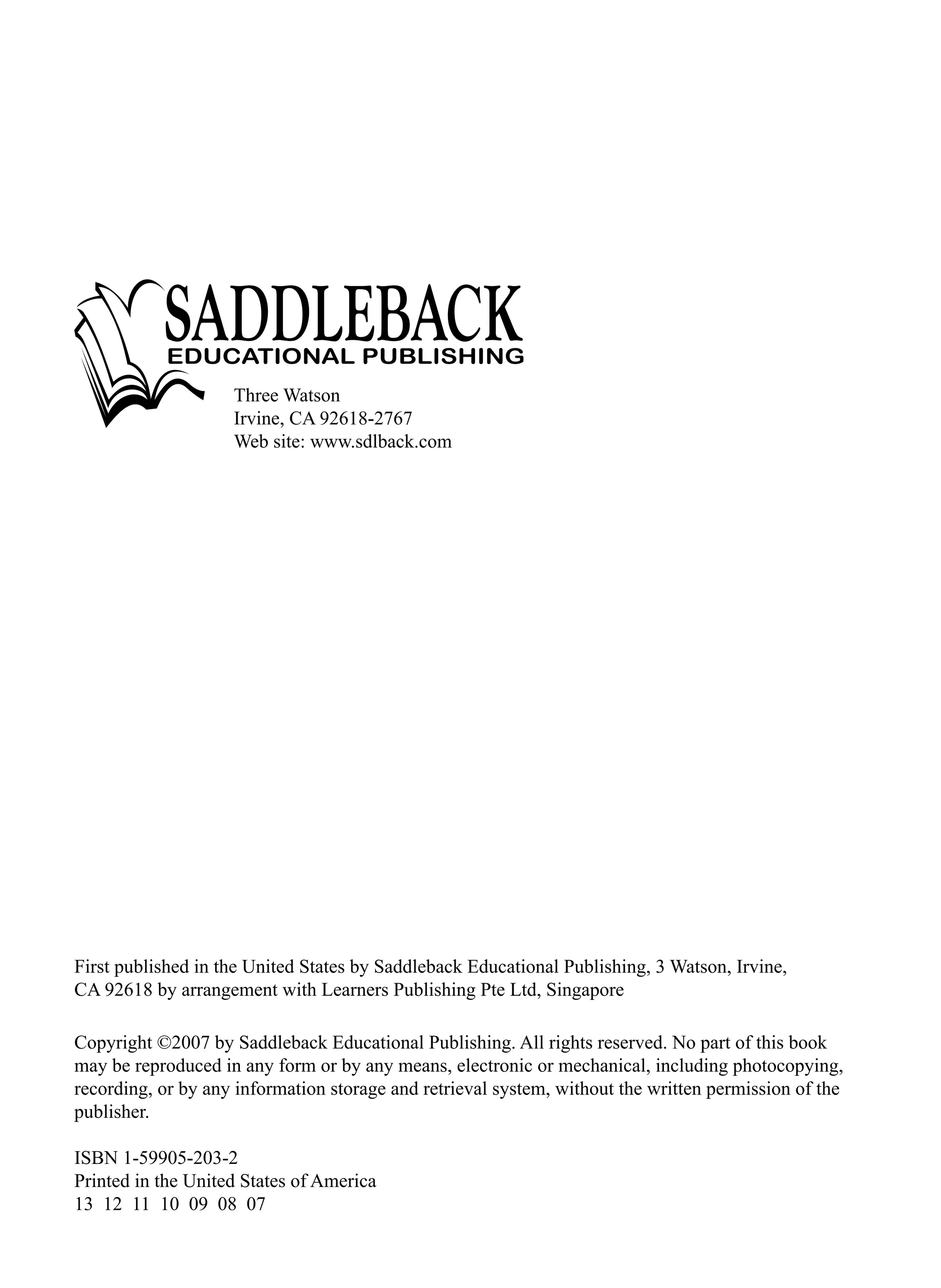 Copyright ©2007 by Saddleback Educational Publishing. All rights reserved. No part of this book
may be reproduced in any form or by any means, electronic or mechanical, including photocopying,
recording, or by any information storage and retrieval system, without the written permission of the
publisher.
ISBN 1-59905-203-2
Printed in the United States of America
13 12 11 10 09 08 07
Three Watson
Irvine, CA 92618-2767
Web site: www.sdlback.com
First published in the United States by Saddleback Educational Publishing, 3 Watson, Irvine,
CA 92618 by arrangement with Learners Publishing Pte Ltd, Singapore
 