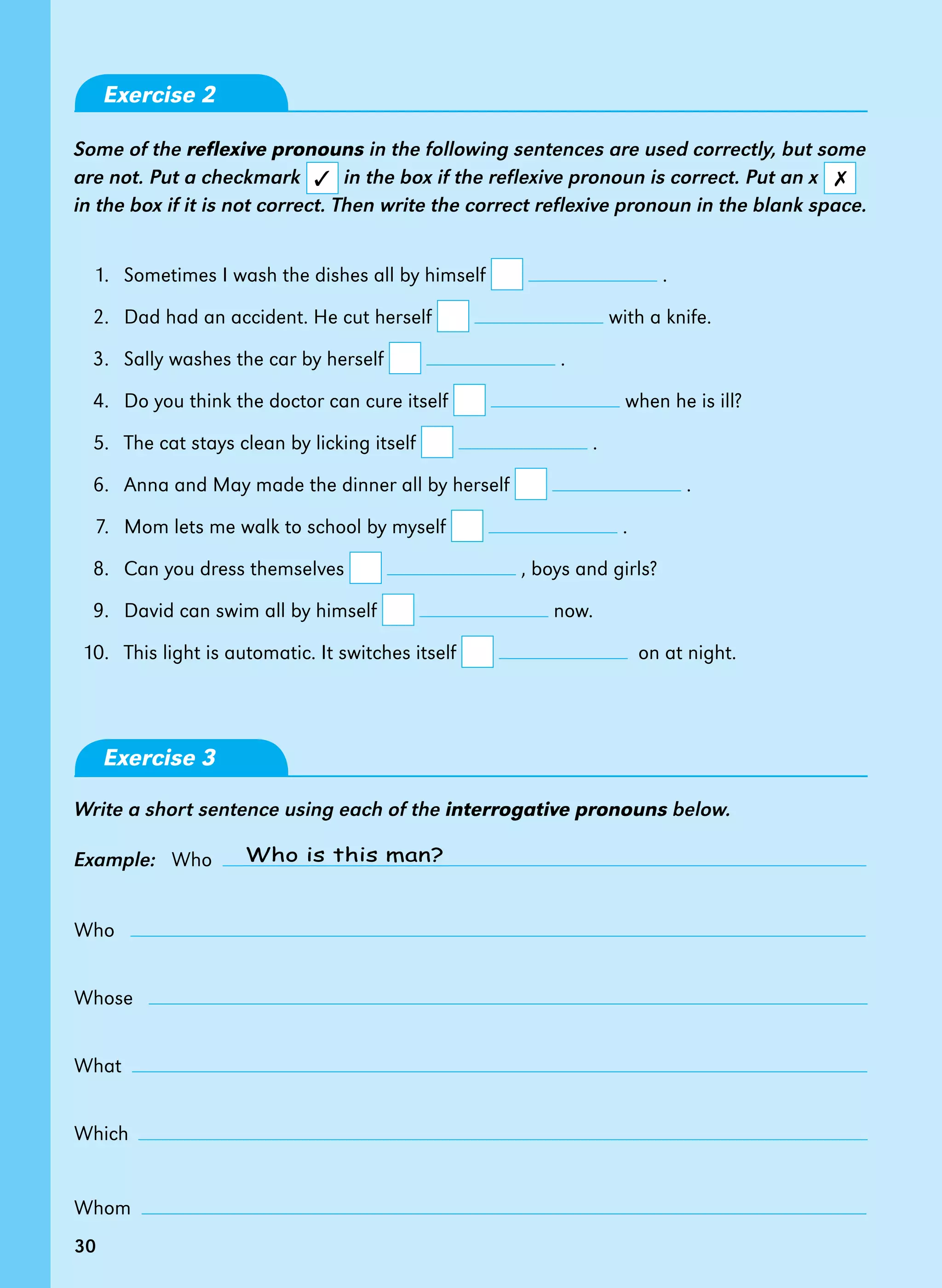 30
Exercise 2
Some of the reflexive pronouns in the following sentences are used correctly, but some
are not. Put a checkmark in the box if the reflexive pronoun is correct. Put an x
in the box if it is not correct. Then write the correct reflexive pronoun in the blank space.
1. Sometimes I wash the dishes all by himself .
2. Dad had an accident. He cut herself with a knife.
3. Sally washes the car by herself .
4. Do you think the doctor can cure itself when he is ill?
5. The cat stays clean by licking itself .
6. Anna and May made the dinner all by herself .
7. Mom lets me walk to school by myself .
8. Can you dress themselves , boys and girls?
9. David can swim all by himself now.
10. This light is automatic. It switches itself on at night.
Exercise 3
Write a short sentence using each of the interrogative pronouns below.
Example: Who
Who
Whose
What
Which
Whom
30
Who is this man?
✓ ✗
 