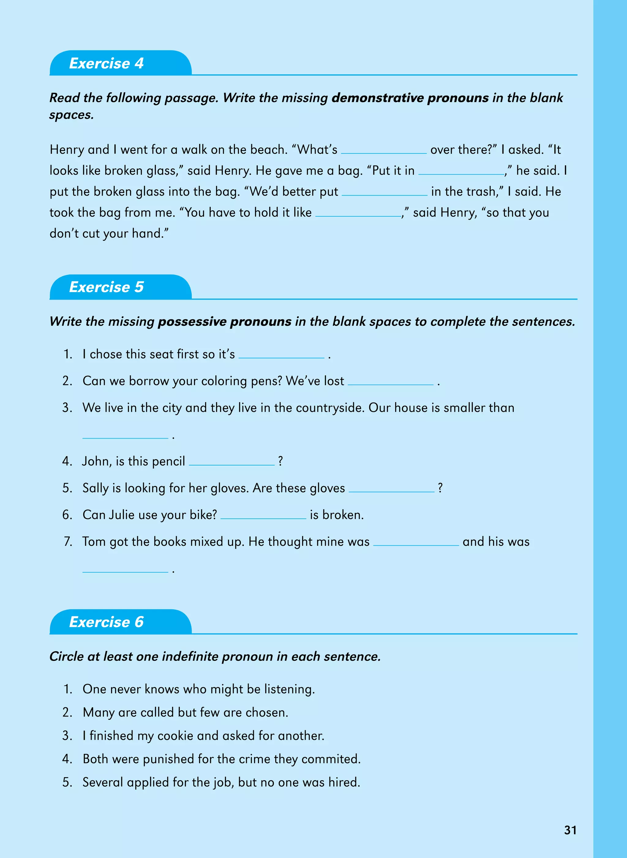 31
31
Exercise 4
Read the following passage. Write the missing demonstrative pronouns in the blank
spaces.
Henry and I went for a walk on the beach. “What’s over there?” I asked. “It
looks like broken glass,” said Henry. He gave me a bag. “Put it in ,” he said. I
put the broken glass into the bag. “We’d better put in the trash,” I said. He
took the bag from me. “You have to hold it like ,” said Henry, “so that you
don’t cut your hand.”
Exercise 5
Write the missing possessive pronouns in the blank spaces to complete the sentences.
1. I chose this seat first so it’s .
2. Can we borrow your coloring pens? We’ve lost .
3. We live in the city and they live in the countryside. Our house is smaller than
.
4. John, is this pencil ?
5. Sally is looking for her gloves. Are these gloves ?
6. Can Julie use your bike? is broken.
7. Tom got the books mixed up. He thought mine was and his was
.
Exercise 6
Circle at least one indefinite pronoun in each sentence.
1. One never knows who might be listening.
2. Many are called but few are chosen.
3. I finished my cookie and asked for another.
4. Both were punished for the crime they commited.
5. Several applied for the job, but no one was hired.
 