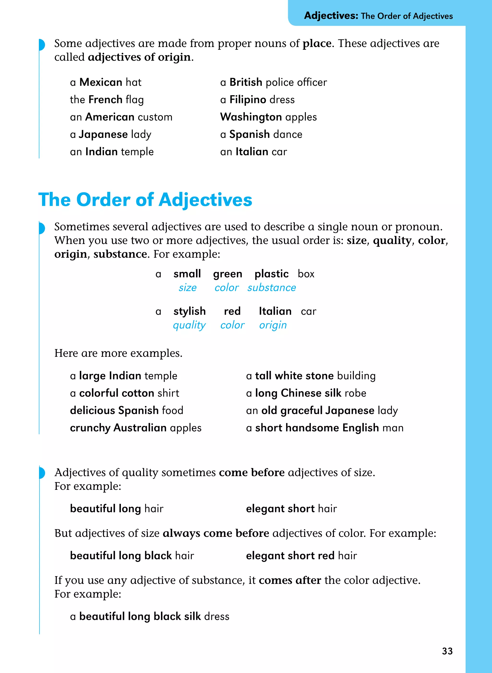 33
Some adjectives are made from proper nouns of place. These adjectives are
called adjectives of origin.
a Mexican hat a British police officer
the French flag a Filipino dress
an American custom Washington apples
a Japanese lady a Spanish dance
an Indian temple an Italian car
The Order of Adjectives
Sometimes several adjectives are used to describe a single noun or pronoun.
When you use two or more adjectives, the usual order is: size, quality, color,
origin, substance. For example:
a small green plastic box
size color substance
a stylish red Italian car
quality color origin
Here are more examples.
a large Indian temple a tall white stone building
a colorful cotton shirt a long Chinese silk robe
delicious Spanish food an old graceful Japanese lady
crunchy Australian apples a short handsome English man
Adjectives of quality sometimes come before adjectives of size.
For example:
beautiful long hair elegant short hair
But adjectives of size always come before adjectives of color. For example:
beautiful long black hair elegant short red hair
If you use any adjective of substance, it comes after the color adjective.
For example:
a beautiful long black silk dress
Adjectives: The Order of Adjectives
◗
◗
◗
 