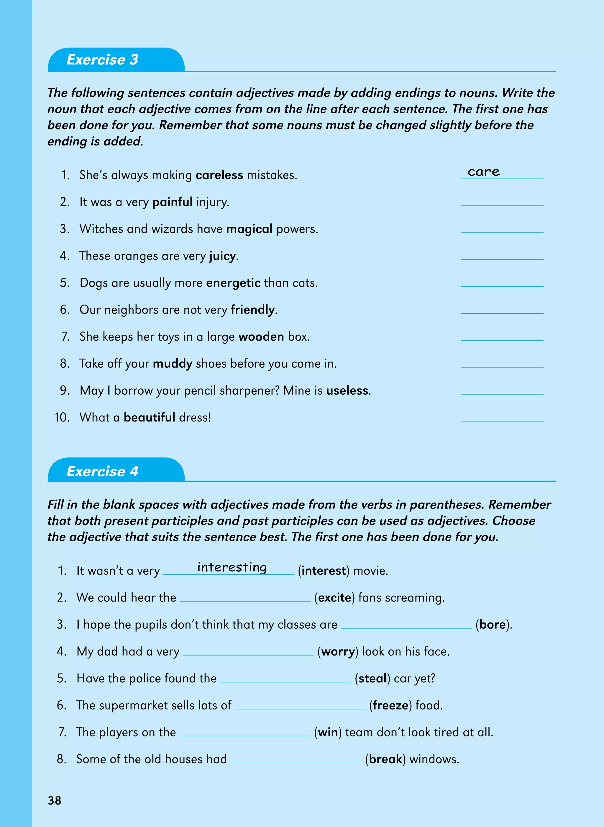 38
care
interesting
Exercise 3
The following sentences contain adjectives made by adding endings to nouns. Write the
noun that each adjective comes from on the line after each sentence. The first one has
been done for you. Remember that some nouns must be changed slightly before the
ending is added.
1. She’s always making careless mistakes.
2. It was a very painful injury.
3. Witches and wizards have magical powers.
4. These oranges are very juicy.
5. Dogs are usually more energetic than cats.
6. Our neighbors are not very friendly.
7. She keeps her toys in a large wooden box.
8. Take off your muddy shoes before you come in.
9. May I borrow your pencil sharpener? Mine is useless.
10. What a beautiful dress!
Exercise 4
Fill in the blank spaces with adjectives made from the verbs in parentheses. Remember
that both present participles and past participles can be used as adjectives. Choose
the adjective that suits the sentence best. The first one has been done for you.
1. It wasn’t a very (interest) movie.
2. We could hear the (excite) fans screaming.
3. I hope the pupils don’t think that my classes are (bore).
4. My dad had a very (worry) look on his face.
5. Have the police found the (steal) car yet?
6. The supermarket sells lots of (freeze) food.
7. The players on the (win) team don’t look tired at all.
8. Some of the old houses had (break) windows.
38
 