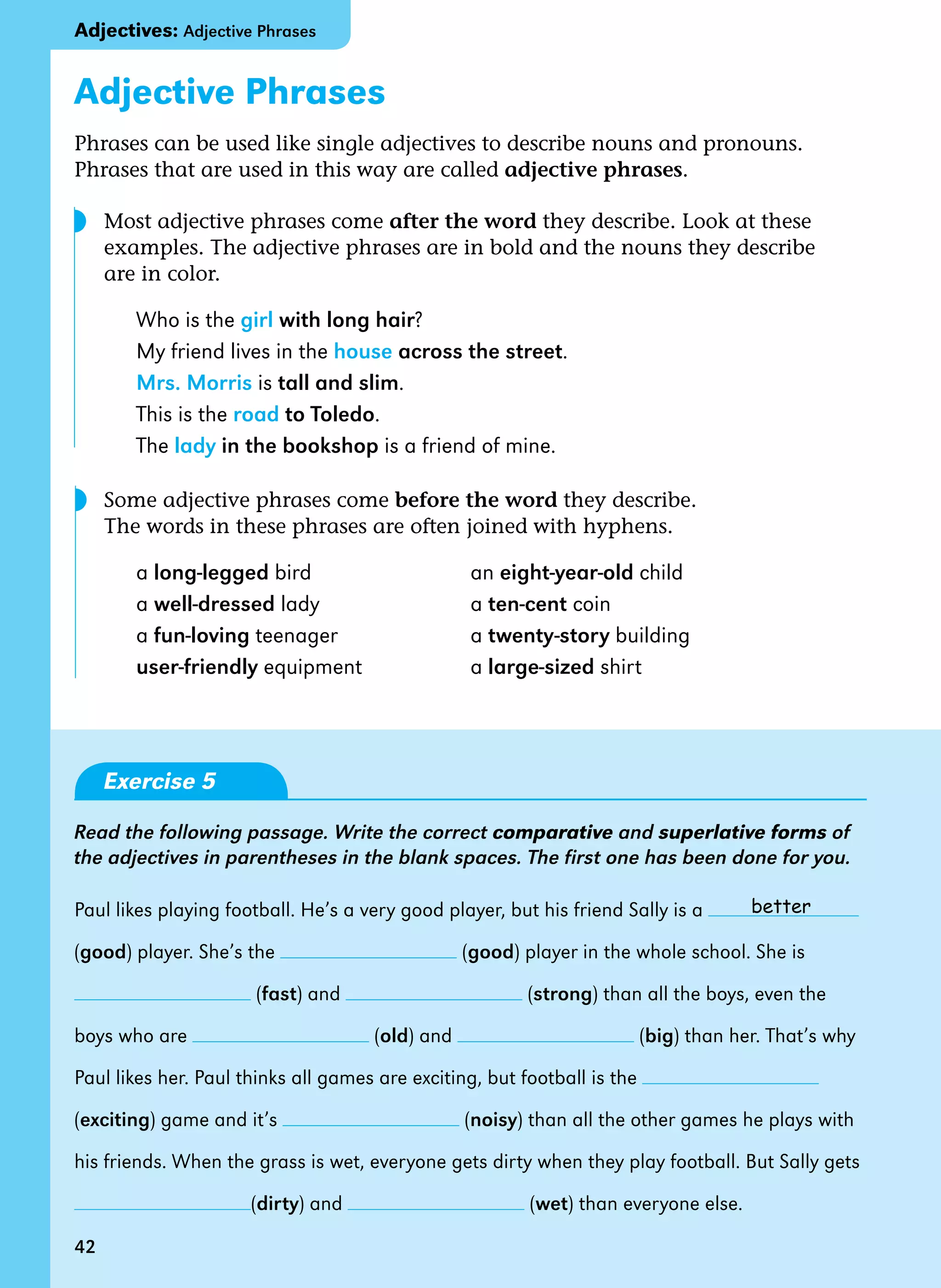 42
Adjective Phrases
Phrases can be used like single adjectives to describe nouns and pronouns.
Phrases that are used in this way are called adjective phrases.
Most adjective phrases come after the word they describe. Look at these 		
examples. The adjective phrases are in bold and the nouns they describe 		
are in color.
Who is the girl with long hair?
My friend lives in the house across the street.
Mrs. Morris is tall and slim.
This is the road to Toledo.
The lady in the bookshop is a friend of mine.
Some adjective phrases come before the word they describe.
The words in these phrases are often joined with hyphens.
a long-legged bird an eight-year-old child
a well-dressed lady a ten-cent coin
a fun-loving teenager a twenty-story building
user-friendly equipment a large-sized shirt
Exercise 5
Read the following passage. Write the correct comparative and superlative forms of
the adjectives in parentheses in the blank spaces. The first one has been done for you.
Paul likes playing football. He’s a very good player, but his friend Sally is a
(good) player. She’s the (good) player in the whole school. She is
(fast) and (strong) than all the boys, even the
boys who are (old) and (big) than her. That’s why
Paul likes her. Paul thinks all games are exciting, but football is the
(exciting) game and it’s (noisy) than all the other games he plays with
his friends. When the grass is wet, everyone gets dirty when they play football. But Sally gets
(dirty) and (wet) than everyone else.
better
◗
42
Adjectives: Adjective Phrases
◗
 