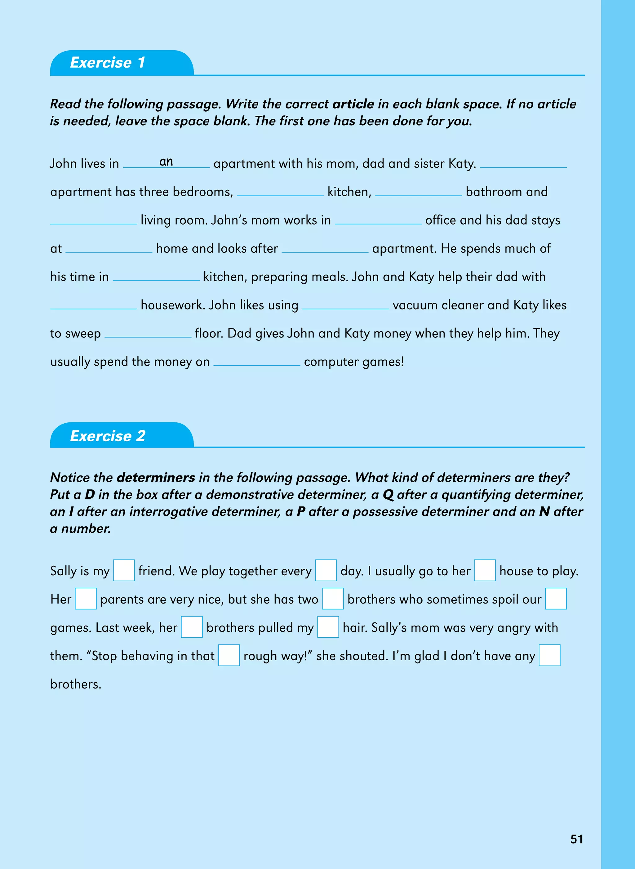 51
Exercise 1
Read the following passage. Write the correct article in each blank space. If no article
is needed, leave the space blank. The first one has been done for you.
John lives in apartment with his mom, dad and sister Katy.
apartment has three bedrooms, kitchen, bathroom and
living room. John’s mom works in office and his dad stays
at home and looks after apartment. He spends much of
his time in kitchen, preparing meals. John and Katy help their dad with
housework. John likes using vacuum cleaner and Katy likes
to sweep floor. Dad gives John and Katy money when they help him. They
usually spend the money on computer games!   
Exercise 2
Notice the determiners in the following passage. What kind of determiners are they?
Put a D in the box after a demonstrative determiner, a Q after a quantifying determiner,
an I after an interrogative determiner, a P after a possessive determiner and an N after
a number.
Sally is my friend. We play together every day. I usually go to her house to play.
Her parents are very nice, but she has two brothers who sometimes spoil our
games. Last week, her brothers pulled my hair. Sally’s mom was very angry with
them. “Stop behaving in that rough way!” she shouted. I’m glad I don’t have any
brothers.  
51
an
 