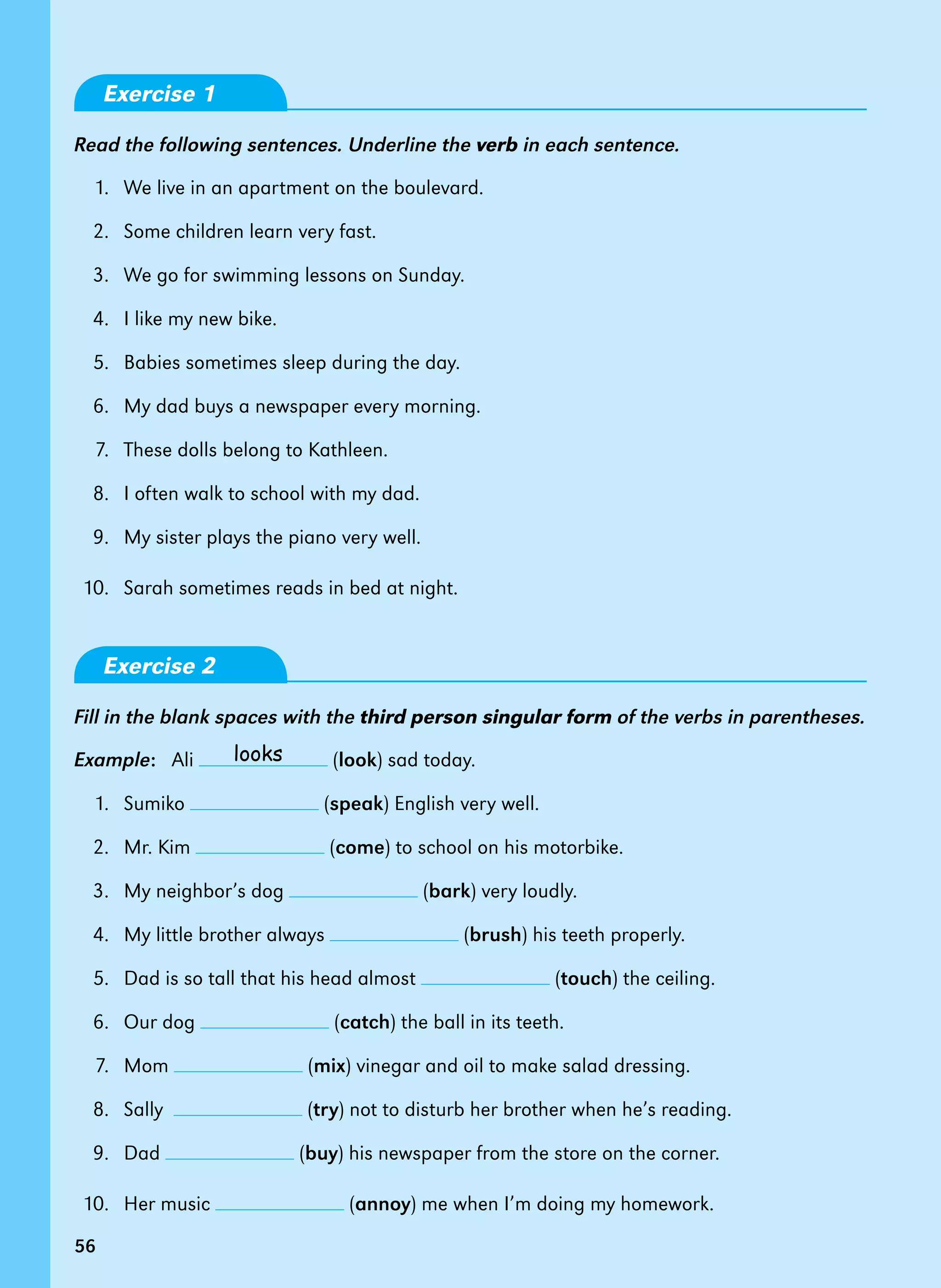 56
Exercise 1
Read the following sentences. Underline the verb in each sentence.
1.   We live in an apartment on the boulevard.
2.   Some children learn very fast.
3.   We go for swimming lessons on Sunday.
4.   I like my new bike.
5.   Babies sometimes sleep during the day.
6.   My dad buys a newspaper every morning.
7.   These dolls belong to Kathleen.
8.   I often walk to school with my dad.
9.   My sister plays the piano very well.
10.   Sarah sometimes reads in bed at night.
Exercise 2
Fill in the blank spaces with the third person singular form of the verbs in parentheses.
Example:   Ali (look) sad today.
1.   Sumiko (speak) English very well.
2.   Mr. Kim (come) to school on his motorbike.
3.   My neighbor’s dog (bark) very loudly.
4.   My little brother always (brush) his teeth properly.
5.   Dad is so tall that his head almost (touch) the ceiling.
6.   Our dog (catch) the ball in its teeth.
7.   Mom (mix) vinegar and oil to make salad dressing.
8.   Sally   (try) not to disturb her brother when he’s reading.
9.   Dad (buy) his newspaper from the store on the corner.
10. Her music (annoy) me when I’m doing my homework.
56
looks
 