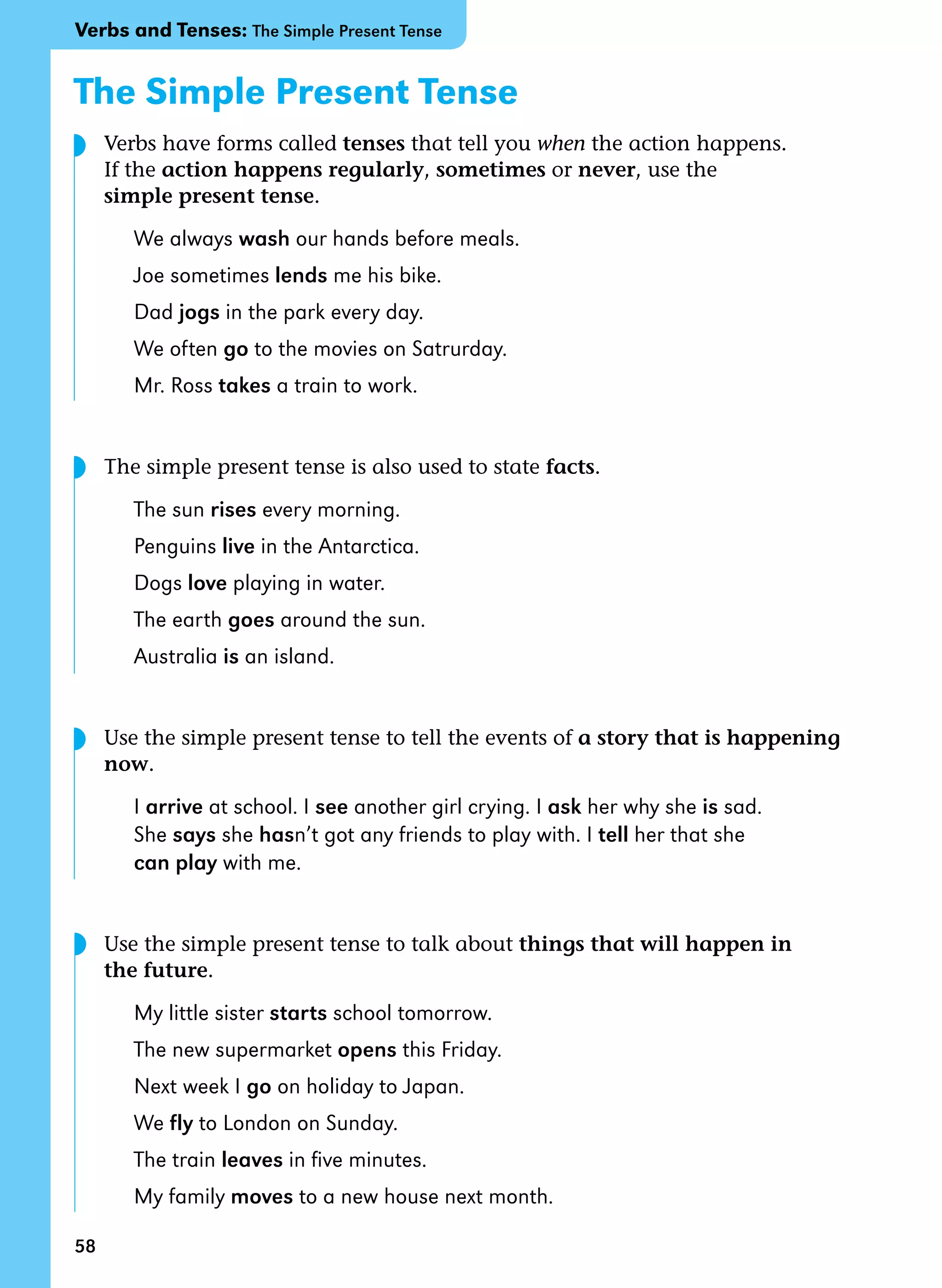 58
The Simple Present Tense
Verbs have forms called tenses that tell you when the action happens.
If the action happens regularly, sometimes or never, use the
simple present tense.
We always wash our hands before meals.
Joe sometimes lends me his bike.
Dad jogs in the park every day.
We often go to the movies on Satrurday.
Mr. Ross takes a train to work.
The simple present tense is also used to state facts.
The sun rises every morning.
Penguins live in the Antarctica.
Dogs love playing in water.
The earth goes around the sun.
Australia is an island.
Use the simple present tense to tell the events of a story that is happening
now.
I arrive at school. I see another girl crying. I ask her why she is sad.
She says she hasn’t got any friends to play with. I tell her that she
can play with me.
Use the simple present tense to talk about things that will happen in
the future.
My little sister starts school tomorrow.
The new supermarket opens this Friday.
Next week I go on holiday to Japan.
We fly to London on Sunday.
The train leaves in five minutes.
My family moves to a new house next month.
Verbs and Tenses: The Simple Present Tense
◗
◗
◗
◗
 