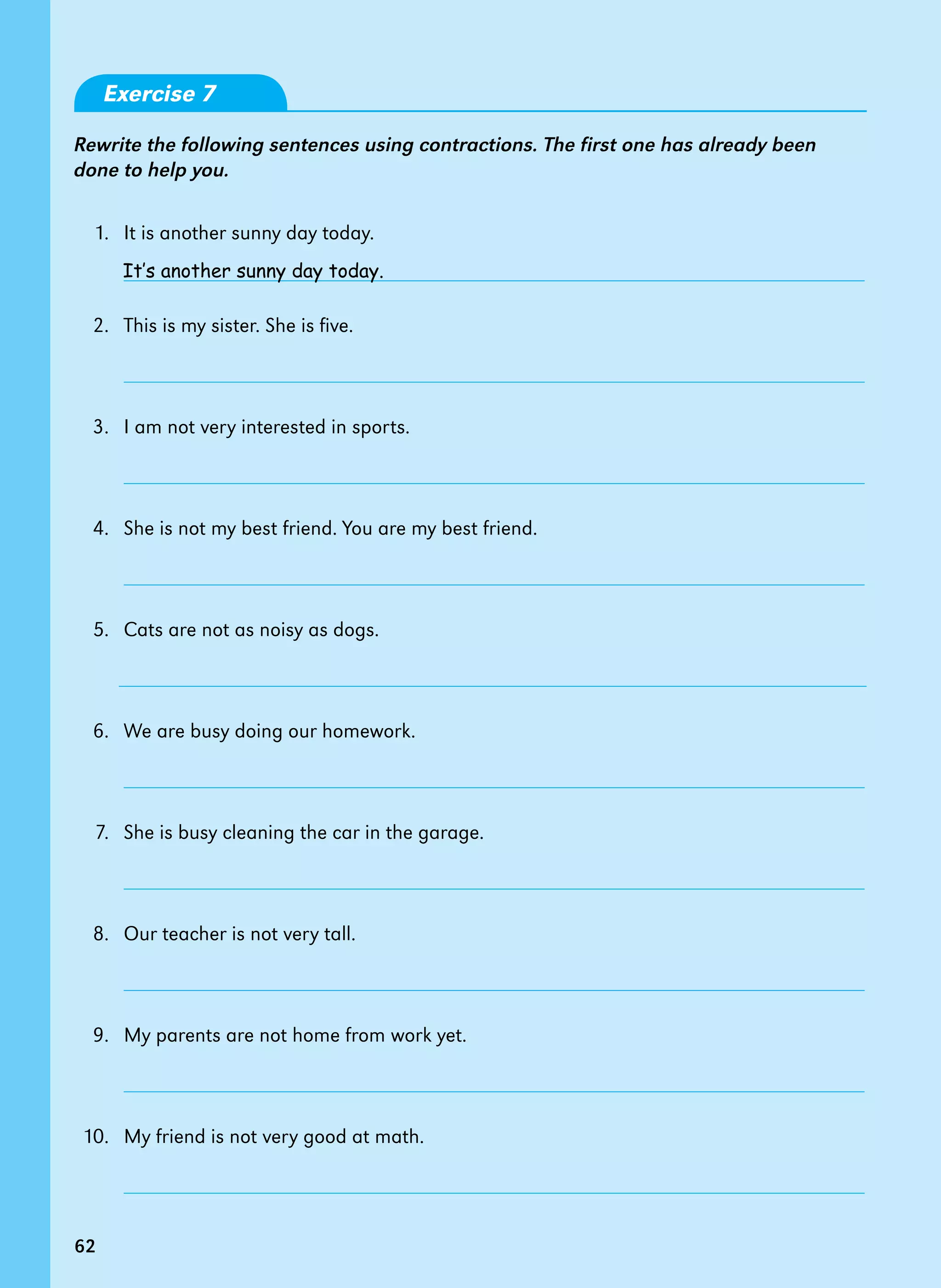 62
Exercise 7
Rewrite the following sentences using contractions. The first one has already been
done to help you.
1. It is another sunny day today.
2.   This is my sister. She is five.
		
		
3.   I am not very interested in sports.
4.   She is not my best friend. You are my best friend.
5. Cats are not as noisy as dogs.
6.   We are busy doing our homework.
		
7. She is busy cleaning the car in the garage.
		
8.   Our teacher is not very tall.
		
9.   My parents are not home from work yet.
10. My friend is not very good at math.
It’s another sunny day today.
62
 