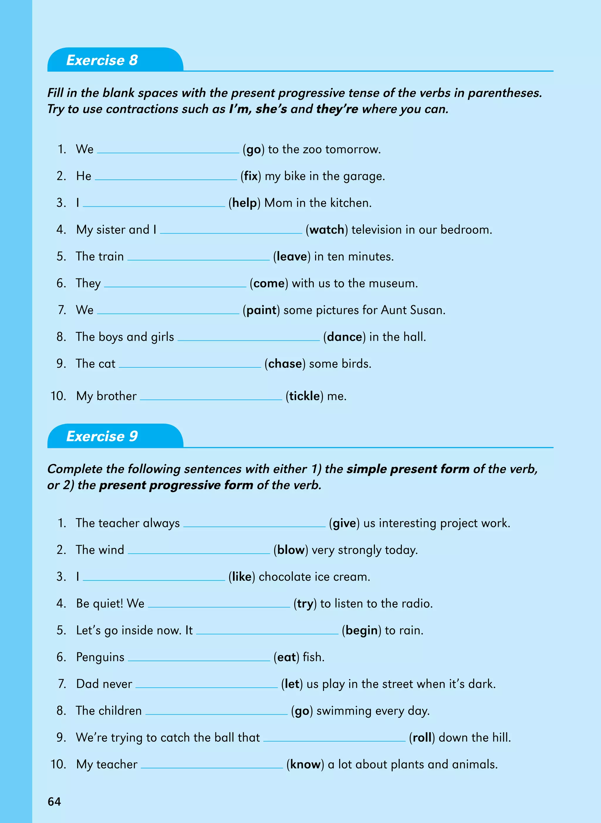 64
Exercise 8
Fill in the blank spaces with the present progressive tense of the verbs in parentheses.
Try to use contractions such as I’m, she’s and they’re where you can.
1. We (go) to the zoo tomorrow.
2. He (fix) my bike in the garage.
3. I (help) Mom in the kitchen.
4.   My sister and I (watch) television in our bedroom.
5.   The train (leave) in ten minutes.
6.   They (come) with us to the museum.
7.   We (paint) some pictures for Aunt Susan.
8.   The boys and girls (dance) in the hall.
9.   The cat (chase) some birds.
10.   My brother (tickle) me.
Exercise 9
Complete the following sentences with either 1) the simple present form of the verb,
or 2) the present progressive form of the verb.
1.   The teacher always (give) us interesting project work.
2.   The wind (blow) very strongly today.
3.   I (like) chocolate ice cream.
4.   Be quiet! We (try) to listen to the radio.
5.   Let’s go inside now. It (begin) to rain.
6.   Penguins (eat) fish.
7.   Dad never (let) us play in the street when it’s dark.
8.   The children (go) swimming every day.
9.   We’re trying to catch the ball that (roll) down the hill.
10. My teacher (know) a lot about plants and animals.
64
 