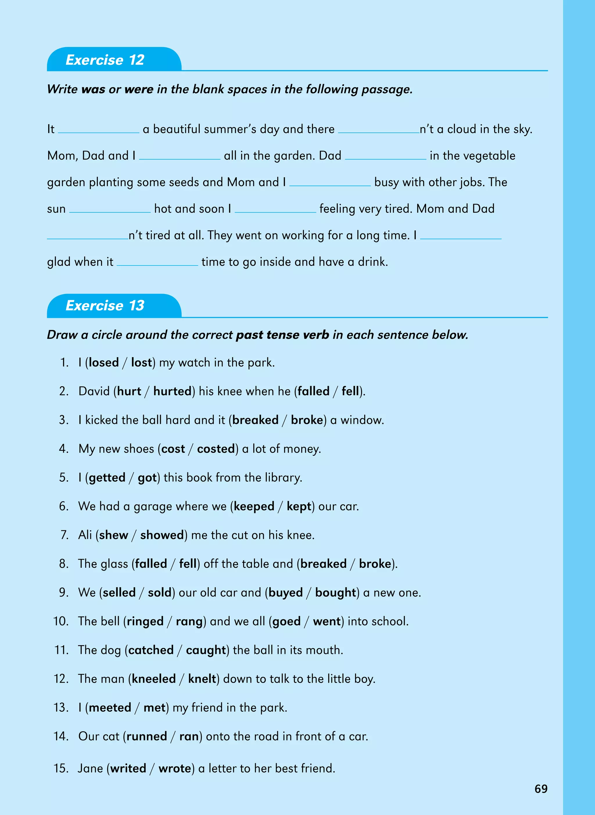 69
Exercise 12
Write was or were in the blank spaces in the following passage.
It a beautiful summer’s day and there n’t a cloud in the sky.
Mom, Dad and I all in the garden. Dad in the vegetable
garden planting some seeds and Mom and I busy with other jobs. The
sun hot and soon I feeling very tired. Mom and Dad
n’t tired at all. They went on working for a long time. I
glad when it time to go inside and have a drink.
Exercise 13
Draw a circle around the correct past tense verb in each sentence below.
1. I (losed / lost) my watch in the park.
2. David (hurt / hurted) his knee when he (falled / fell).
3. I kicked the ball hard and it (breaked / broke) a window.
4. My new shoes (cost / costed) a lot of money.
5. I (getted / got) this book from the library.
6. We had a garage where we (keeped / kept) our car.
7. Ali (shew / showed) me the cut on his knee.
8. The glass (falled / fell) off the table and (breaked / broke).
9. We (selled / sold) our old car and (buyed / bought) a new one.
10. The bell (ringed / rang) and we all (goed / went) into school.
11. The dog (catched / caught) the ball in its mouth.
12. The man (kneeled / knelt) down to talk to the little boy.
13. I (meeted / met) my friend in the park.
14. Our cat (runned / ran) onto the road in front of a car.
15. Jane (writed / wrote) a letter to her best friend.
69
 