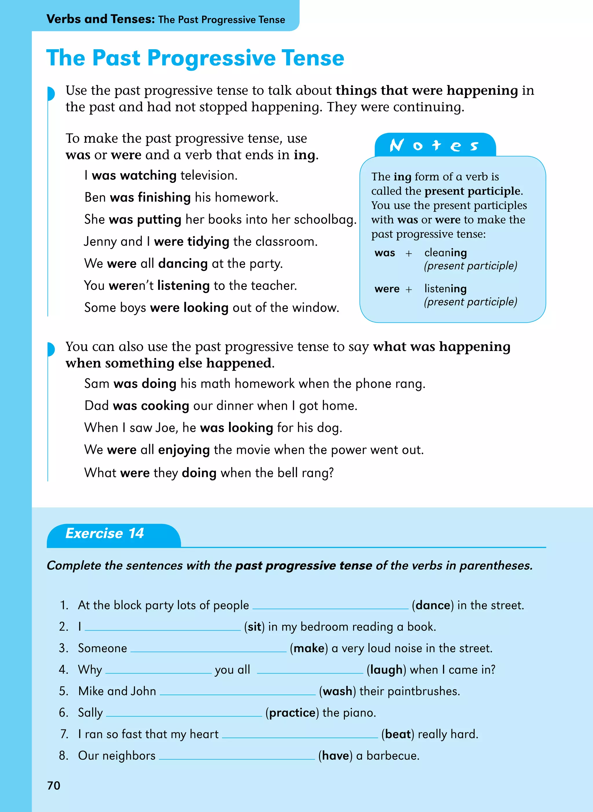 70
The Past Progressive Tense
Use the past progressive tense to talk about things that were happening in
the past and had not stopped happening. They were continuing.
To make the past progressive tense, use
was or were and a verb that ends in ing.
I was watching television.
Ben was finishing his homework.
She was putting her books into her schoolbag.
Jenny and I were tidying the classroom.
We were all dancing at the party.
You weren’t listening to the teacher.
Some boys were looking out of the window.
You can also use the past progressive tense to say what was happening
when something else happened.
Sam was doing his math homework when the phone rang.
Dad was cooking our dinner when I got home.
When I saw Joe, he was looking for his dog.
We were all enjoying the movie when the power went out.
What were they doing when the bell rang?
Exercise 14
Complete the sentences with the past progressive tense of the verbs in parentheses.
1. At the block party lots of people (dance) in the street.
2. I (sit) in my bedroom reading a book.
3. Someone (make) a very loud noise in the street.
4. Why you all (laugh) when I came in?
5. Mike and John (wash) their paintbrushes.
6. Sally (practice) the piano.
7. I ran so fast that my heart (beat) really hard.
8. Our neighbors (have) a barbecue.
N o t e s
The ing form of a verb is
called the present participle.
You use the present participles
with was or were to make the
past progressive tense:
was + cleaning
(present participle)
were + listening
(present participle)
70
◗
◗
Verbs and Tenses: The Past Progressive Tense
 