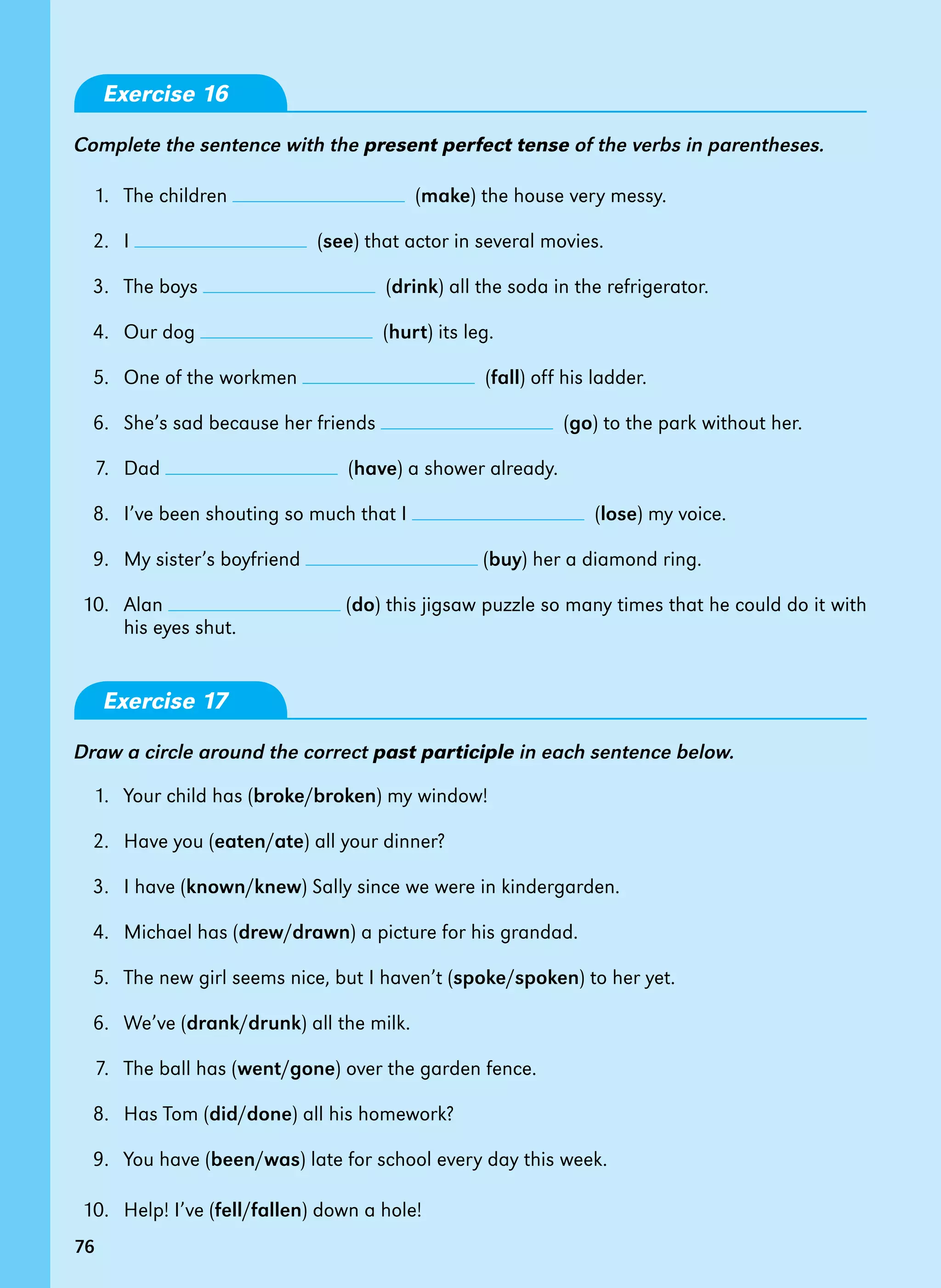 76
Exercise 16
Complete the sentence with the present perfect tense of the verbs in parentheses.
1. The children (make) the house very messy.
2. I (see) that actor in several movies.
3. The boys (drink) all the soda in the refrigerator.
4. Our dog (hurt) its leg.
5. One of the workmen (fall) off his ladder.
6. She’s sad because her friends (go) to the park without her.
7. Dad (have) a shower already.
8. I’ve been shouting so much that I (lose) my voice.
9. My sister’s boyfriend (buy) her a diamond ring.
10. Alan (do) this jigsaw puzzle so many times that he could do it with
his eyes shut.
Exercise 17
Draw a circle around the correct past participle in each sentence below.
1. Your child has (broke/broken) my window!
2. Have you (eaten/ate) all your dinner?
3. I have (known/knew) Sally since we were in kindergarden.
4. Michael has (drew/drawn) a picture for his grandad.
5. The new girl seems nice, but I haven’t (spoke/spoken) to her yet.
6. We’ve (drank/drunk) all the milk.
7. The ball has (went/gone) over the garden fence.
8. Has Tom (did/done) all his homework?
9. You have (been/was) late for school every day this week.
10. Help! I’ve (fell/fallen) down a hole!
76
 
