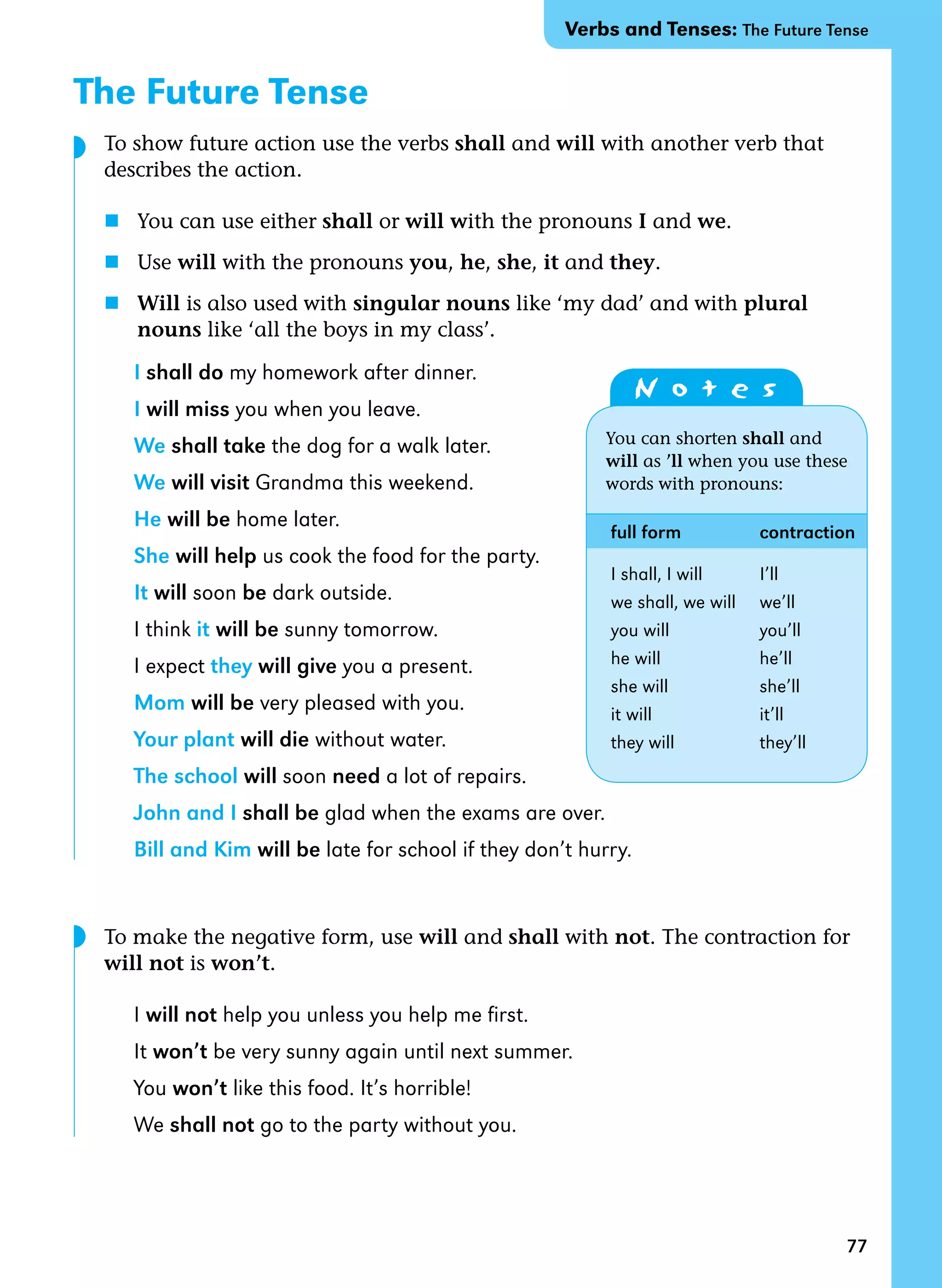 77
The Future Tense
To show future action use the verbs shall and will with another verb that
describes the action.
n You can use either shall or will with the pronouns I and we.
n Use will with the pronouns you, he, she, it and they.
n Will is also used with singular nouns like ‘my dad’ and with plural 		
nouns like ‘all the boys in my class’.
I shall do my homework after dinner.
I will miss you when you leave.
We shall take the dog for a walk later.
We will visit Grandma this weekend.
He will be home later.
She will help us cook the food for the party.
It will soon be dark outside.
I think it will be sunny tomorrow.
I expect they will give you a present.
Mom will be very pleased with you.
Your plant will die without water.
The school will soon need a lot of repairs.
John and I shall be glad when the exams are over.
Bill and Kim will be late for school if they don’t hurry.
To make the negative form, use will and shall with not. The contraction for  
will not is won’t.
I will not help you unless you help me first.
It won’t be very sunny again until next summer.
You won’t like this food. It’s horrible!
We shall not go to the party without you.
N o t e s
You can shorten shall and
will as ’ll when you use these
words with pronouns:
full form contraction
I shall, I will I’ll
we shall, we will we’ll
you will you’ll
he will he’ll
she will she’ll
it will it’ll
they will they’ll
◗
Verbs and Tenses: The Future Tense
◗
 