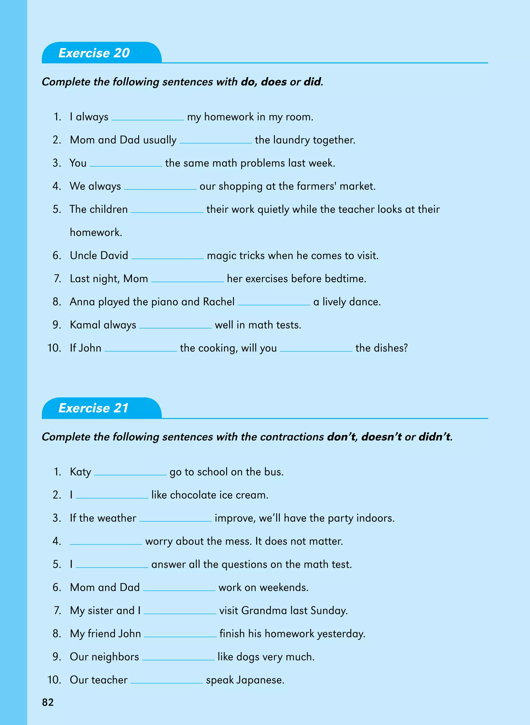82
Exercise 20
Complete the following sentences with do, does or did.
1. I always my homework in my room.
2. Mom and Dad usually the laundry together.
3. You the same math problems last week.
4. We always our shopping at the farmers' market.
5. The children their work quietly while the teacher looks at their
homework.
6. Uncle David magic tricks when he comes to visit.
7. Last night, Mom her exercises before bedtime.
8. Anna played the piano and Rachel a lively dance.
9. Kamal always well in math tests.
10. If John the cooking, will you the dishes?
Exercise 21
Complete the following sentences with the contractions don’t, doesn’t or didn’t.
1. Katy go to school on the bus.
2. I like chocolate ice cream.
3. If the weather improve, we’ll have the party indoors.
4. worry about the mess. It does not matter.
5. I answer all the questions on the math test.
6. Mom and Dad work on weekends.
7. My sister and I visit Grandma last Sunday.
8. My friend John finish his homework yesterday.
9. Our neighbors like dogs very much.
10. Our teacher speak Japanese.
82
 