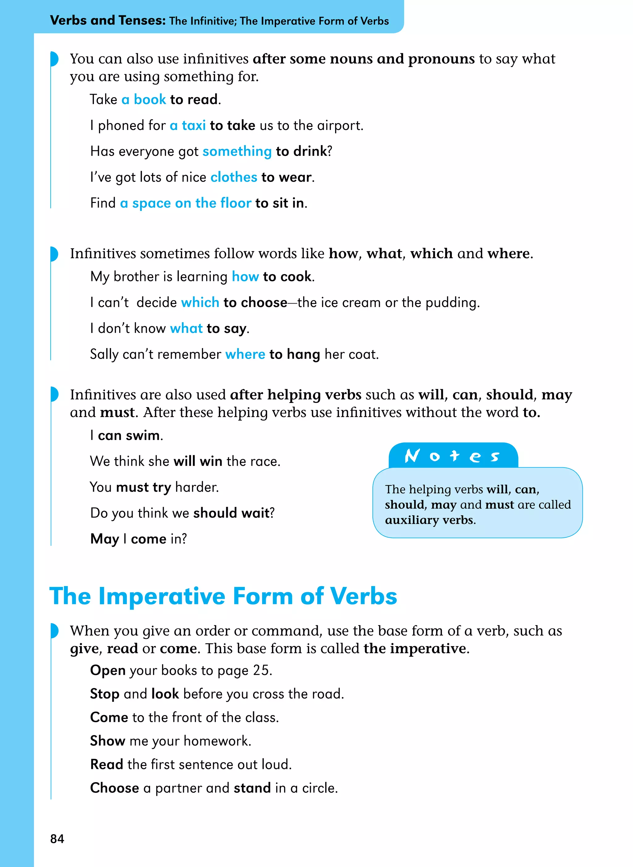 84
You can also use infinitives after some nouns and pronouns to say what
you are using something for.
Take a book to read.
I phoned for a taxi to take us to the airport.
Has everyone got something to drink?
I’ve got lots of nice clothes to wear.
Find a space on the floor to sit in.
Infinitives sometimes follow words like how, what, which and where.
My brother is learning how to cook.
I can’t decide which to choose—the ice cream or the pudding.
I don’t know what to say.
Sally can’t remember where to hang her coat.
Infinitives are also used after helping verbs such as will, can, should, may
and must. After these helping verbs use infinitives without the word to.
I can swim.
We think she will win the race.
You must try harder.
Do you think we should wait?
May I come in?
The Imperative Form of Verbs
When you give an order or command, use the base form of a verb, such as
give, read or come. This base form is called the imperative.
Open your books to page 25.
Stop and look before you cross the road.
Come to the front of the class.
Show me your homework.
Read the first sentence out loud.
Choose a partner and stand in a circle.
N o t e s
The helping verbs will, can,
should, may and must are called
auxiliary verbs.
Verbs and Tenses: The Infinitive; The Imperative Form of Verbs
◗
◗
◗
◗
 
