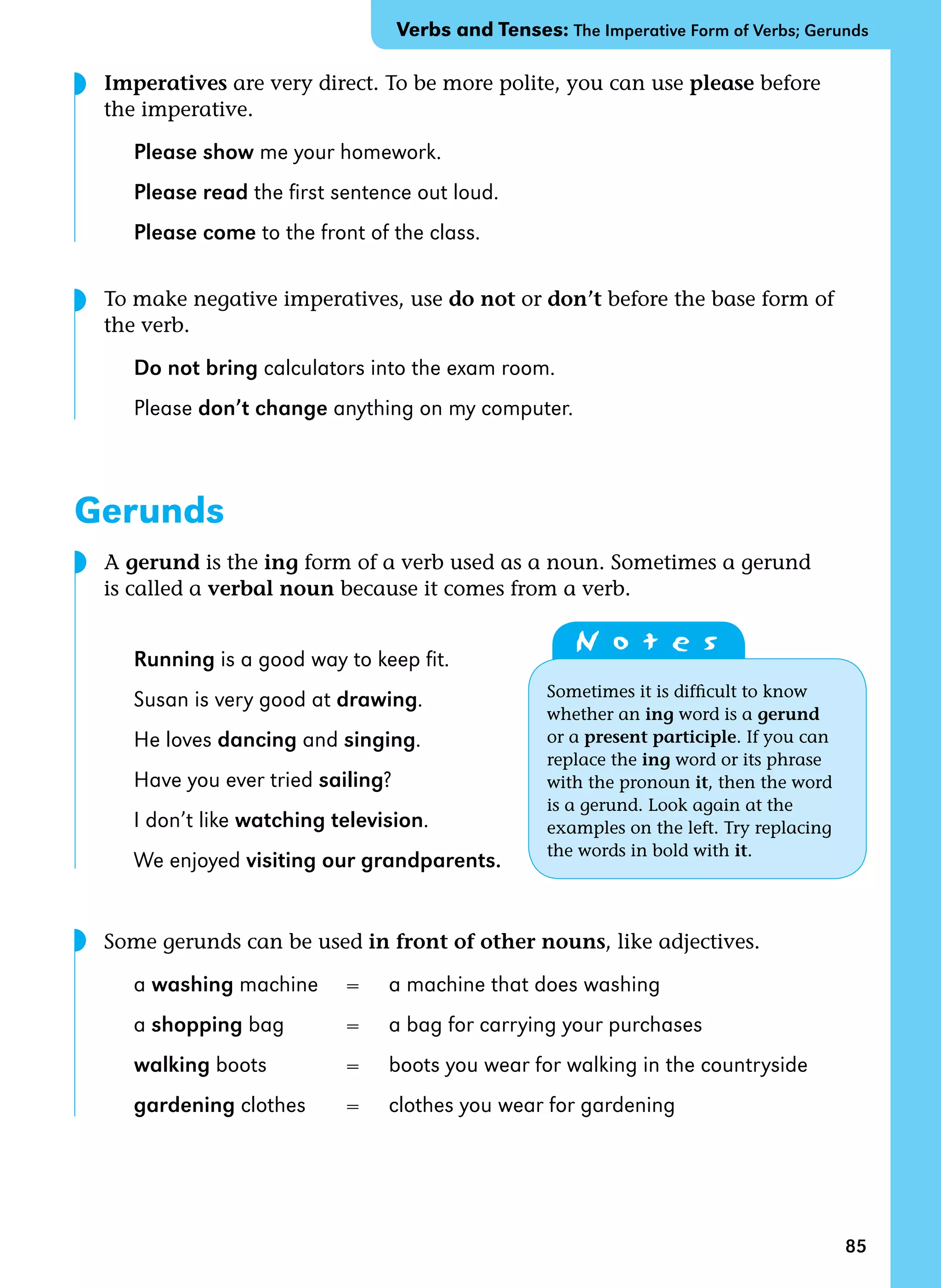 85
Imperatives are very direct. To be more polite, you can use please before
the imperative.
Please show me your homework.
Please read the first sentence out loud.
Please come to the front of the class.
To make negative imperatives, use do not or don’t before the base form of
the verb.
Do not bring calculators into the exam room.
Please don’t change anything on my computer.
Gerunds
A gerund is the ing form of a verb used as a noun. Sometimes a gerund
is called a verbal noun because it comes from a verb.
Running is a good way to keep fit.
Susan is very good at drawing.
He loves dancing and singing.
Have you ever tried sailing?
I don’t like watching television.
We enjoyed visiting our grandparents.
Some gerunds can be used in front of other nouns, like adjectives.
a washing machine = a machine that does washing
a shopping bag = a bag for carrying your purchases
walking boots = boots you wear for walking in the countryside
gardening clothes = clothes you wear for gardening
Verbs and Tenses: The Imperative Form of Verbs; Gerunds
N o t e s
Sometimes it is difficult to know
whether an ing word is a gerund
or a present participle. If you can
replace the ing word or its phrase
with the pronoun it, then the word
is a gerund. Look again at the
examples on the left. Try replacing
the words in bold with it.
◗
◗
◗
◗
 
