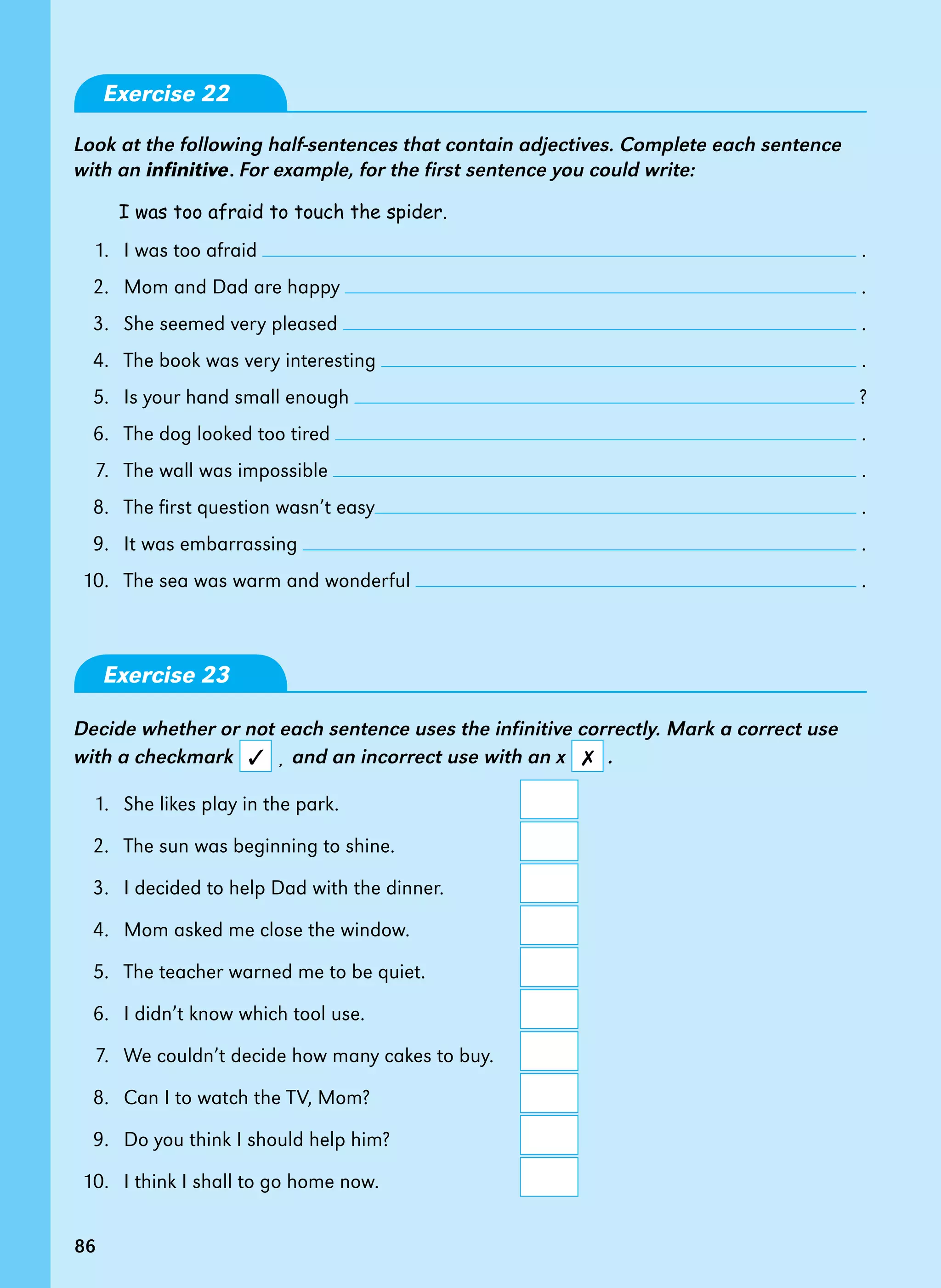 86
Exercise 22
Look at the following half-sentences that contain adjectives. Complete each sentence
with an infinitive. For example, for the first sentence you could write:
I was too afraid to touch the spider.
1. I was too afraid .
2. Mom and Dad are happy .
3. She seemed very pleased .
4. The book was very interesting .
5. Is your hand small enough ?
6. The dog looked too tired .
7. The wall was impossible .
8. The first question wasn’t easy .
9. It was embarrassing .
10. The sea was warm and wonderful .
Exercise 23
Decide whether or not each sentence uses the infinitive correctly. Mark a correct use
with a checkmark ¸ and an incorrect use with an x .
1. She likes play in the park.
2. The sun was beginning to shine.
3. I decided to help Dad with the dinner.
4. Mom asked me close the window.
5. The teacher warned me to be quiet.
6. I didn’t know which tool use.
7. We couldn’t decide how many cakes to buy.
8. Can I to watch the TV, Mom?
9. Do you think I should help him?
10. I think I shall to go home now.
86
✗
✓
 