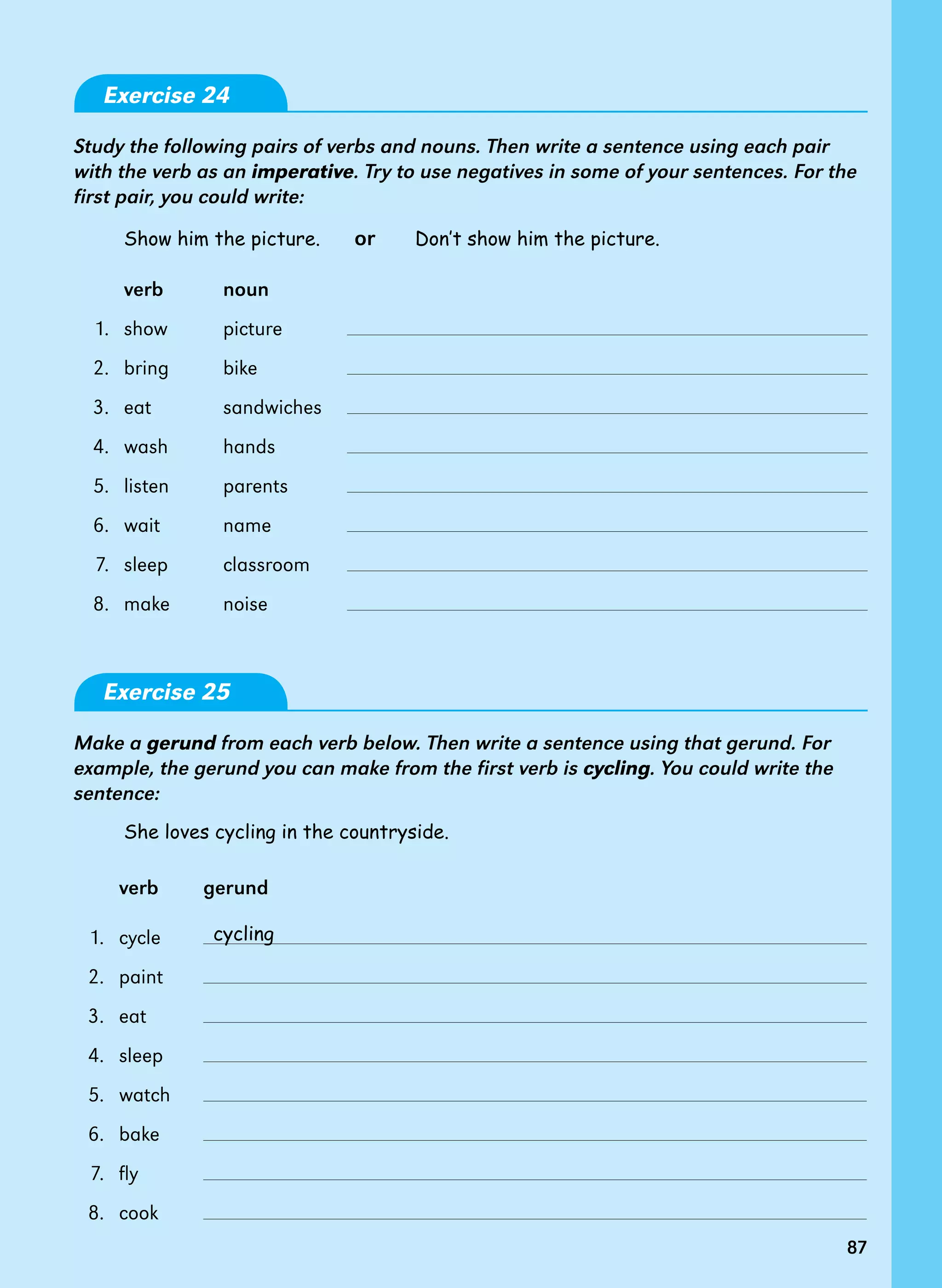 87
Exercise 24
Study the following pairs of verbs and nouns. Then write a sentence using each pair
with the verb as an imperative. Try to use negatives in some of your sentences. For the
first pair, you could write:
Show him the picture. or Don’t show him the picture.
verb noun
1. show picture
2. bring bike
3. eat sandwiches
4. wash hands
5. listen parents
6. wait name
7. sleep classroom
8. make noise
Exercise 25
Make a gerund from each verb below. Then write a sentence using that gerund. For
example, the gerund you can make from the first verb is cycling. You could write the
sentence:
She loves cycling in the countryside.
verb gerund
1. cycle
2. paint
3. eat
4. sleep
5. watch
6. bake
7. fly
8. cook
cycling
87
 