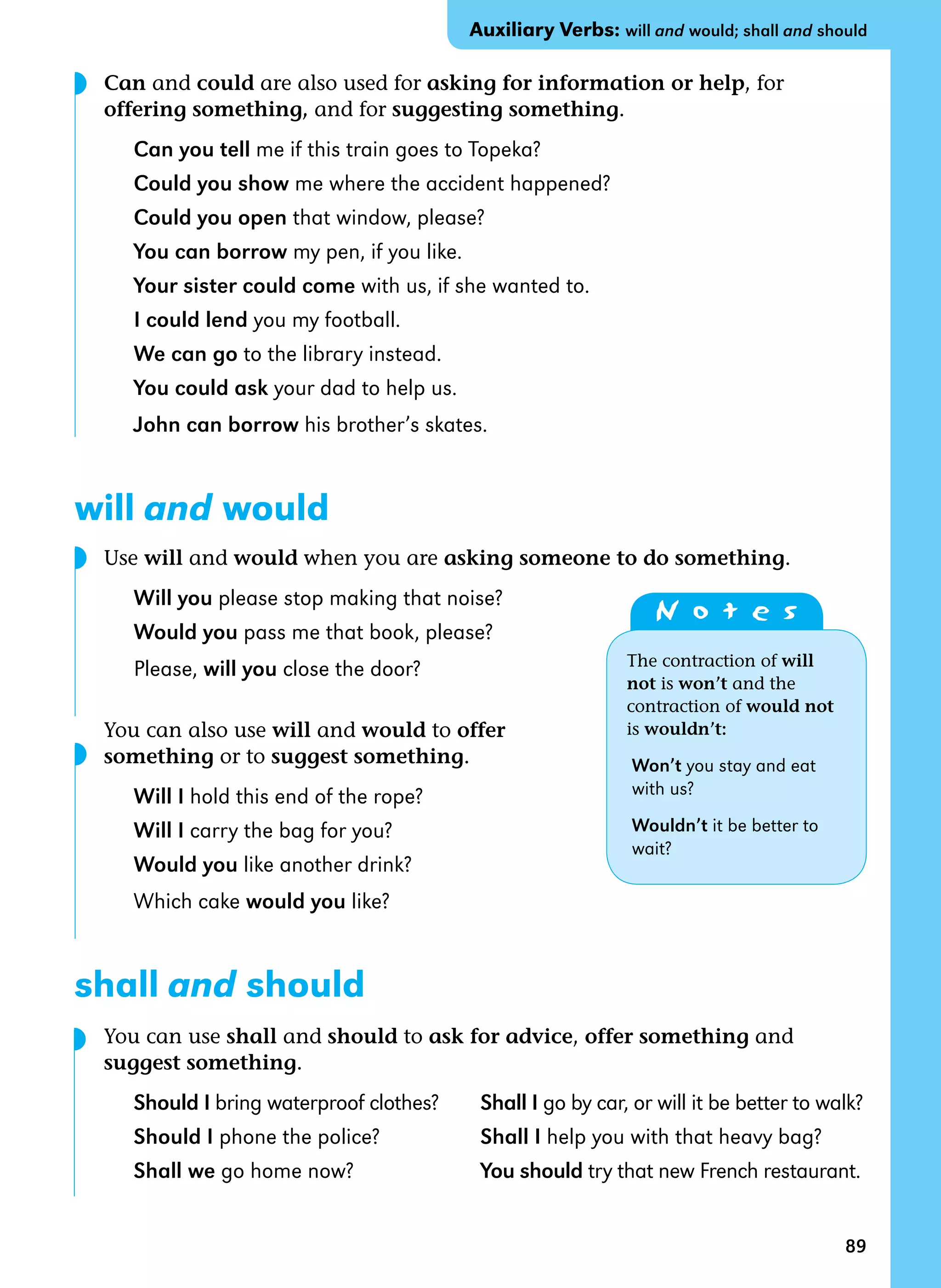 89
Can and could are also used for asking for information or help, for
offering something, and for suggesting something.
Can you tell me if this train goes to Topeka?
Could you show me where the accident happened?
Could you open that window, please?
You can borrow my pen, if you like.
Your sister could come with us, if she wanted to.
I could lend you my football.
We can go to the library instead.
You could ask your dad to help us.
John can borrow his brother’s skates.
will and would
Use will and would when you are asking someone to do something.
Will you please stop making that noise?
Would you pass me that book, please?
Please, will you close the door?
You can also use will and would to offer
something or to suggest something.
Will I hold this end of the rope?
Will I carry the bag for you?
Would you like another drink?
Which cake would you like?
shall and should
You can use shall and should to ask for advice, offer something and
suggest something.
Should I bring waterproof clothes? Shall I go by car, or will it be better to walk?
Should I phone the police? Shall I help you with that heavy bag?
Shall we go home now? You should try that new French restaurant.
◗
◗
◗
◗
Auxiliary Verbs: will and would; shall and should
N o t e s
The contraction of will
not is won’t and the
contraction of would not
is wouldn’t:
Won’t you stay and eat
with us?
Wouldn’t it be better to
wait?
 