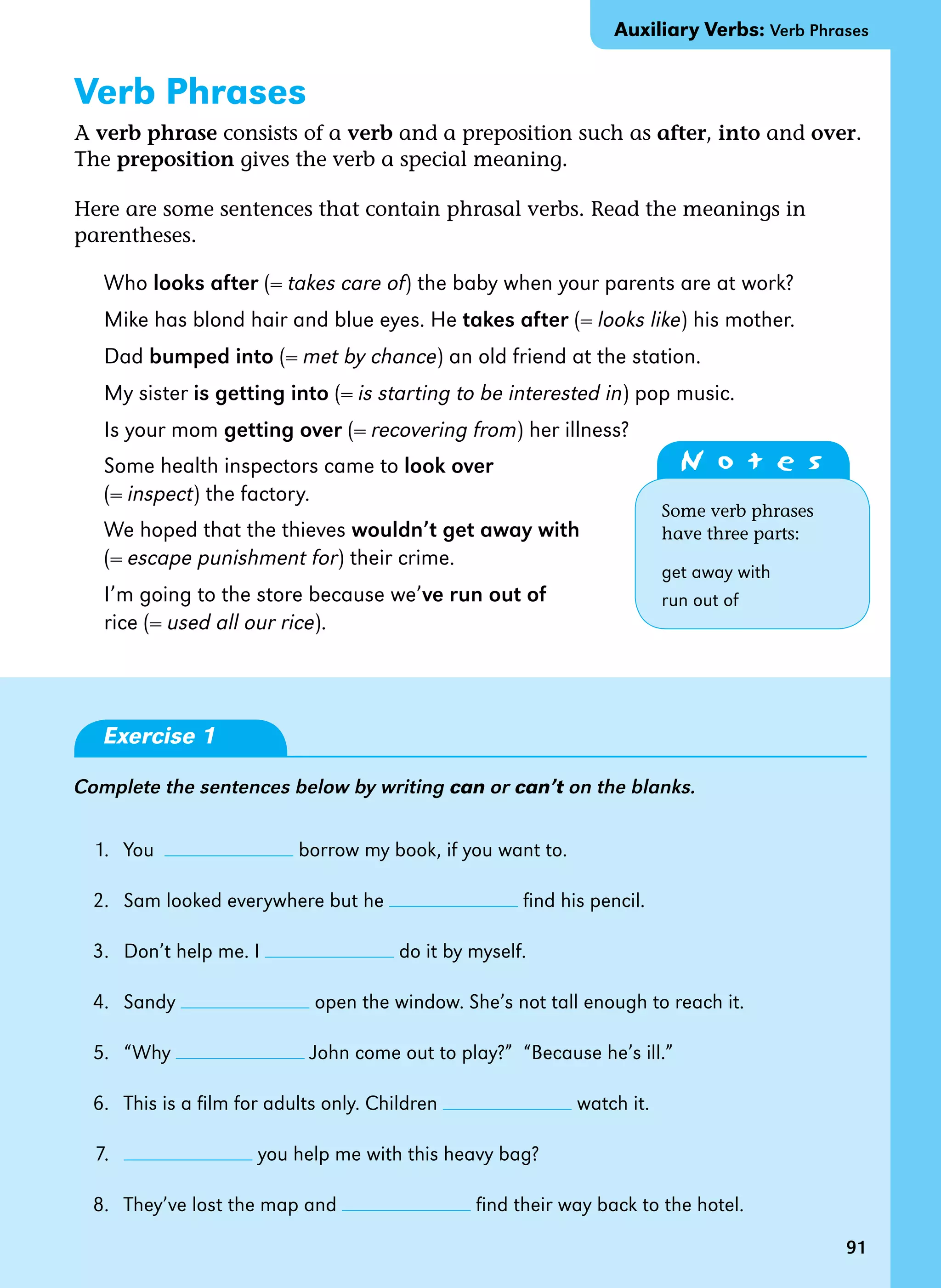 91
Verb Phrases
A verb phrase consists of a verb and a preposition such as after, into and over.
The preposition gives the verb a special meaning.
Here are some sentences that contain phrasal verbs. Read the meanings in
parentheses.
Who looks after (= takes care of) the baby when your parents are at work?
Mike has blond hair and blue eyes. He takes after (= looks like) his mother.
Dad bumped into (= met by chance) an old friend at the station.
My sister is getting into (= is starting to be interested in) pop music.
Is your mom getting over (= recovering from) her illness?
Some health inspectors came to look over
(= inspect) the factory.
We hoped that the thieves wouldn’t get away with
(= escape punishment for) their crime.
I’m going to the store because we’ve run out of
rice (= used all our rice).
Exercise 1
Complete the sentences below by writing can or can’t on the blanks.
1. You borrow my book, if you want to.
2. Sam looked everywhere but he find his pencil.
3. Don’t help me. I do it by myself.
4. Sandy open the window. She’s not tall enough to reach it.
5. “Why John come out to play?” “Because he’s ill.”
6. This is a film for adults only. Children watch it.
7. you help me with this heavy bag?
8. They’ve lost the map and find their way back to the hotel.
Auxiliary Verbs: Verb Phrases
91
N o t e s
Some verb phrases
have three parts:
get away with
run out of
 