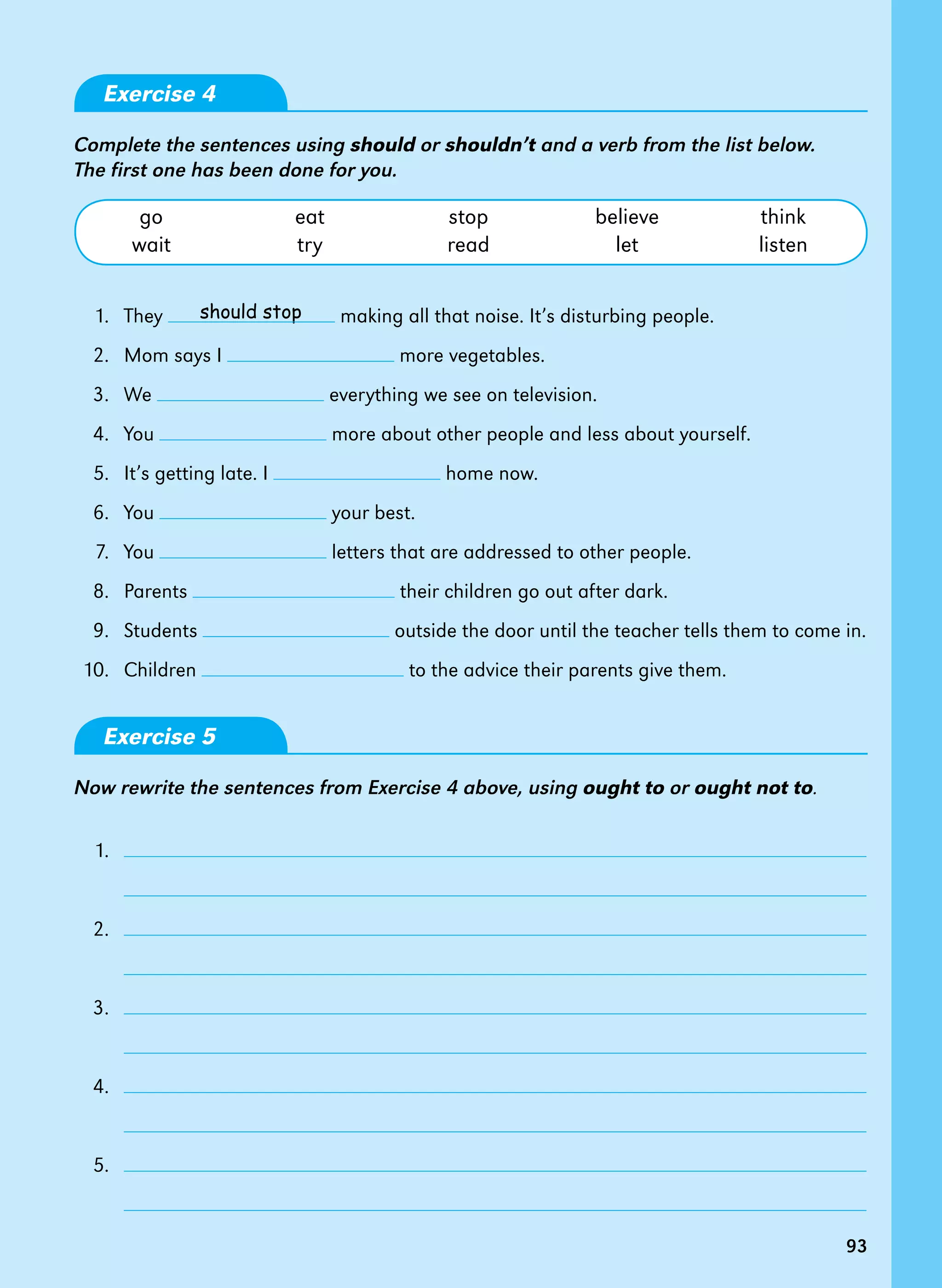 93
93
should stop
Exercise 4
Complete the sentences using should or shouldn’t and a verb from the list below.
The first one has been done for you.
go eat stop believe think
wait try read let listen
1. They making all that noise. It’s disturbing people.
2. Mom says I more vegetables.
3. We everything we see on television.
4. You more about other people and less about yourself.
5. It’s getting late. I home now.
6. You your best.
7. You letters that are addressed to other people.
8. Parents their children go out after dark.
9. Students outside the door until the teacher tells them to come in.
10. Children to the advice their parents give them.
Exercise 5
Now rewrite the sentences from Exercise 4 above, using ought to or ought not to.
1.
		
2.
		
3.
		
4.
		
5.
		
 