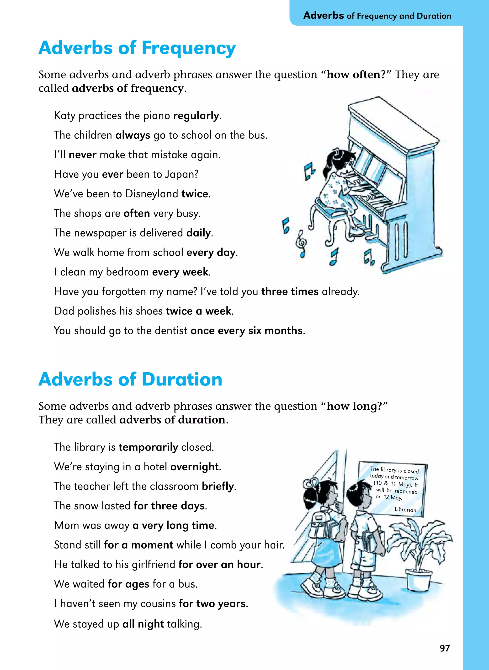 97
The library is closed
today and tomorrow
(10  11 May). It
will be reopened
on 12 May.
Librarian
Adverbs of Frequency
Some adverbs and adverb phrases answer the question “how often?” They are
called adverbs of frequency.
Katy practices the piano regularly.
The children always go to school on the bus.
I’ll never make that mistake again.
Have you ever been to Japan?
We’ve been to Disneyland twice.
The shops are often very busy.
The newspaper is delivered daily.
We walk home from school every day.
I clean my bedroom every week.
Have you forgotten my name? I’ve told you three times already.
Dad polishes his shoes twice a week.
You should go to the dentist once every six months.
Adverbs of Duration
Some adverbs and adverb phrases answer the question “how long?”
They are called adverbs of duration.
The library is temporarily closed.
We’re staying in a hotel overnight.
The teacher left the classroom briefly.
The snow lasted for three days.
Mom was away a very long time.
Stand still for a moment while I comb your hair.
He talked to his girlfriend for over an hour.
We waited for ages for a bus.
I haven’t seen my cousins for two years.
We stayed up all night talking.
Adverbs of Frequency and Duration
 