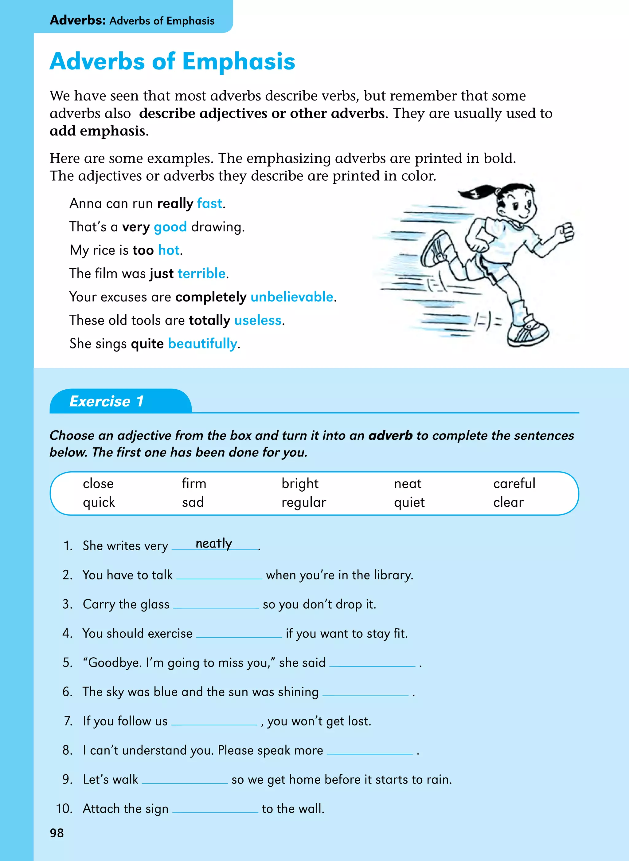 98
Adverbs of Emphasis
We have seen that most adverbs describe verbs, but remember that some
adverbs also  describe adjectives or other adverbs. They are usually used to
add emphasis.
Here are some examples. The emphasizing adverbs are printed in bold.
The adjectives or adverbs they describe are printed in color.
Anna can run really fast.
That’s a very good drawing.
My rice is too hot.
The film was just terrible.
Your excuses are completely unbelievable.
These old tools are totally useless.
She sings quite beautifully.
Exercise 1
Choose an adjective from the box and turn it into an adverb to complete the sentences
below. The first one has been done for you.
close firm bright neat careful
quick sad regular quiet clear
1. She writes very .
2. You have to talk when you’re in the library.
3. Carry the glass so you don’t drop it.
4. You should exercise if you want to stay fit.
5. “Goodbye. I’m going to miss you,” she said .
6. The sky was blue and the sun was shining .
7. If you follow us , you won’t get lost.
8. I can’t understand you. Please speak more .
9. Let’s walk so we get home before it starts to rain.
10. Attach the sign to the wall.
neatly
98
Adverbs: Adverbs of Emphasis
 