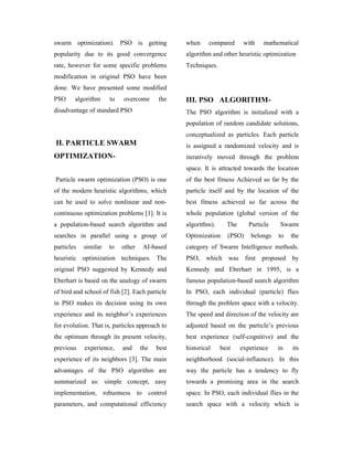 swarm optimization). PSO is getting             when     compared      with    mathematical
popularity due to its good convergence          algorithm and other heuristic optimization
rate, however for some specific problems        Techniques.
modification in original PSO have been
done. We have presented some modified
PSO     algorithm     to   overcome      the    III. PSO ALGORITHM-
disadvantage of standard PSO                    The PSO algorithm is initialized with a
                                                population of random candidate solutions,
                                                conceptualized as particles. Each particle
II. PARTICLE SWARM                              is assigned a randomized velocity and is
OPTIMIZATION-                                   iteratively moved through the problem
                                                space. It is attracted towards the location
Particle swarm optimization (PSO) is one        of the best fitness Achieved so far by the
of the modern heuristic algorithms, which       particle itself and by the location of the
can be used to solve nonlinear and non-         best fitness achieved so far across the
continuous optimization problems [1]. It is     whole population (global version of the
a population-based search algorithm and         algorithm).     The      Particle   Swarm
searches in parallel using a group of           Optimization    (PSO)    belongs    to   the
particles   similar   to   other    AI-based    category of Swarm Intelligence methods.
heuristic optimization techniques. The          PSO,    which was first proposed by
original PSO suggested by Kennedy and           Kennedy and Eberhart in 1995, is a
Eberhart is based on the analogy of swarm       famous population-based search algorithm
of bird and school of fish [2]. Each particle   In PSO, each individual (particle) flies
in PSO makes its decision using its own         through the problem space with a velocity.
experience and its neighbor’s experiences       The speed and direction of the velocity are
for evolution. That is, particles approach to   adjusted based on the particle’s previous
the optimum through its present velocity,       best experience (self-cognitive) and the
previous    experience,    and     the   best   historical    best    experience    in   its
experience of its neighbors [3]. The main       neighborhood (social-influence). In this
advantages of the PSO algorithm are             way the particle has a tendency to fly
summarized as: simple concept, easy             towards a promising area in the search
implementation, robustness to control           space. In PSO, each individual flies in the
parameters, and computational efficiency        search space with a velocity which is
 