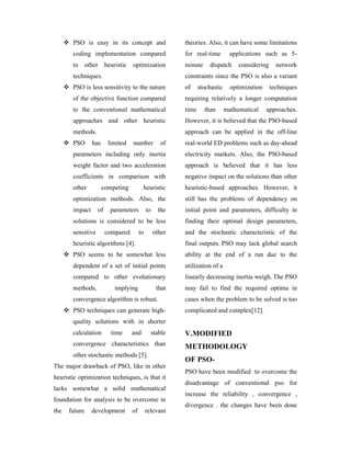 PSO is easy in its concept and                     theories. Also, it can have some limitations
       coding implementation compared                     for real-time         applications such as 5-
       to      other heuristic optimization               minute     dispatch      considering     network
       techniques.                                        constraints since the PSO is also a variant
       PSO is less sensitivity to the nature              of     stochastic     optimization     techniques
       of the objective function compared                 requiring relatively a longer computation
       to the conventional mathematical                   time     than       mathematical     approaches.
       approaches and other heuristic                     However, it is believed that the PSO-based
       methods.                                           approach can be applied in the off-line
       PSO       has     limited   number           of    real-world ED problems such as day-ahead
       parameters including only inertia                  electricity markets. Also, the PSO-based
       weight factor and two acceleration                 approach is believed that it has less
       coefficients in comparison with                    negative impact on the solutions than other
       other           competing         heuristic        heuristic-based approaches. However, it
       optimization methods. Also, the                    still has the problems of dependency on
       impact      of    parameters          to     the   initial point and parameters, difficulty in
       solutions is considered to be less                 finding their optimal design parameters,
       sensitive        compared        to        other   and the stochastic characteristic of the
       heuristic algorithms [4].                          final outputs. PSO may lack global search
       PSO seems to be somewhat less                      ability at the end of a run due to the
       dependent of a set of initial points               utilization of a
       compared to other evolutionary                     linearly decreasing inertia weigh. The PSO
       methods,            implying                that   may fail to find the required optima in
       convergence algorithm is robust.                   cases when the problem to be solved is too
       PSO techniques can generate high-                  complicated and complex[12].
       quality solutions with in shorter
       calculation        time     and         stable     V.MODIFIED
       convergence characteristics than                   METHODOLOGY
       other stochastic methods [5].
                                                          OF PSO-
The major drawback of PSO, like in other
                                                          PSO have been modified to overcome the
heuristic optimization techniques, is that it
                                                          disadvantage of conventional pso for
lacks somewhat a solid mathematical
                                                          increase the reliability , convergence ,
foundation for analysis to be overcome in
                                                          divergence . the changes have been done
the   future     development       of        relevant
 