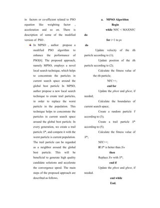 in factors or co-efficient related to PSO                        a.    MPSO Algorithm
equation       like    weighting     factor    ,                              Begin
acceleration     and     so    on.   There    is                       while NFC < MAXNFC
description of some of the modified                do
version of PSO .                                                       for i=1 to ps
       In MPSO , author              propose a     do
       modified         PSO     algorithm     to             Update    velocity       of   the   ith
       enhance         the    performance     of   particle according to (1);
       PSO[6]. The proposed approach,                          Update position of the ith
       namely MPSO, employs a novel                particle according to (2);
       local search technique, which helps                     Calculate the fitness value of
       to concentrate the particles in                    the ith particle;
       current search space around the                                 NFC++;
       global best particle In MPSO,                                   end for
       author propose a new local search                       Update the pbest and gbest, if
       technique to create trail particles,        needed;
       in order to replace the worst                           Calculate the boundaries of
       particle in the population. This            current search space;
       technique helps to concentrate the                      Create a random particle Y
       particles in current search space           according to (3);
       around the global best particle. In                     Create a trail particle X*
       every generation, we create a trail         according to (5);
       particle X*, and compete it with the                    Calculate the fitness value of
       worst particle is current population.       X*;
       The trail particle can be regarded                      NFC++;
       as a neighbor around the global                         If X* is better than Xw
       best      particle.    This    will    be                           then
       beneficial to generate high quality                     Replace Xw with X*;
       candidate solutions and accelerate                                  end if
       the convergence speed. The main                         Update the pbest and gbest, if
       steps of the proposed approach are          needed.
       described as follows.                                               end while
                                                                           End.
 