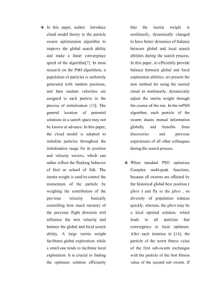 In this paper, author      introduce    that    the      inertia     weight      is
cloud model theory to the particle      nonlinearly, dynamically changed
swarm optimization algorithm to         to have better dynamics of balance
improve the global search ability       between global and local search
and make a faster convergence           abilities during the search process.
speed of the algorithm[7]. In most      In this paper, to efficiently provide
research on the PSO algorithms, a       balance between global and local
population of particles is uniformly    exploration abilities, we present the
generated with random positions,        new method for using the normal
and then random velocities are          cloud to nonlinearly, dynamically
assigned to each particle in the        adjust the inertia weight through
process of initialization [13]. The     the course of the run. In the mPSO
general    location   of   potential    algorithm, each particle of the
solutions in a search space may not     swarm shares mutual information
be known at advance. In this paper,     globally        and     benefits      from
the cloud model is adopted to           discoveries            and         pervious
initialize particles throughout the     experiences of all other colleagues
initialization range for its position   during the search process.
and velocity vectors, which can
rather reflect the flocking behavior    When standard PSO optimizes
of bird or school of fish. The          Complex         multi-peak     functions,
inertia weight is used to control the   because all swarms are affected by
momentum of the particle by             the historical global best position (
weighing the contribution of the        gbest ) and fly to the gbest , so
previous      velocity     basically    diversity of population reduces
controlling how much memory of          quickly, whereas, the gbest may be
the previous flight direction will      a local optimal solution, which
influence the new velocity and          leads      to    all     particles     fast
balance the global and local search     convergence in local optimum.
ability. A large inertia weight         After each iteration in [14], the
facilitates global exploration, while   particle of the worst fitness value
a small one tends to facilitate local   of the first sub-swarm exchanges
exploration. It is crucial in finding   with the particle of the best fitness
the optimum solution efficiently        value of the second sub swarm. If
 