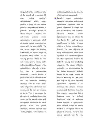 the particle of the best fitness value     seeking neighborhood and diversity
of the second sub-swarm just fall          of population is guaranteed.
over         optimal          particle’s   Particle      swarm        optimization
neighborhood,        which      causes     method in comparison with most of
particle to jump out the optimal           optimization algorithms such as
particle’s neighborhood because of         genetic algorithms is simple and
particle’s   exchange.       Based   on    fast. But the basic form of Multi-
above analysis, a modified two             objective       Particle        Swarm
sub-swarms        particle      swarm      Optimization may not obtain the
optimization is proposed, which            best Pareto. By       applying some
divides the particle swarm into two        modifications to make it more
groups with the same size[8]. The          efficient in finding optimal Pareto
first swarm adopts the standard            front[9]. The main objective of
PSO model, the second adopts the           every multi-objective optimization
Cognition Only model. In the               algorithm is to find Pareto-optimal
seeking process, When the two              set. These optimal set balances the
sub-swarms evolve steady states            tradeoffs among the conflicting
independent(The differences of the         objectives. The concept of Pareto
optimal fitness value after twice are      optimality was conceptualized by
less    than     a     predetermined       the Italian economist, Vilfredo
threshold), a certain amount of            Pareto, in his work, Manual of
particles of the second sub-swarm          Political Economy in 1906 [15].
that   are     extracted      randomly     First step in any multi objective
exchange with the worst fitness            optimization     algorithm      is   to
value of particles of the first sub-       minimize the distance between
swarm, and the steps are repeated          solutions and the Pareto front. For
as above. Thus it can ensure the           this objective appropriate fitness
diversity of population in the first       functions      must    be      defined.
group ,and the second groups seek          Traditional    type   of      assigning
the optimal solution in the search         fitness function is aggregation–
process.     When      two      groups     based method, where the fitness
exchange, swarms recover life.             function is a weighted sum of the
That is, extreme points are found in       objective functions. However this
                                           classic approach can be very
 