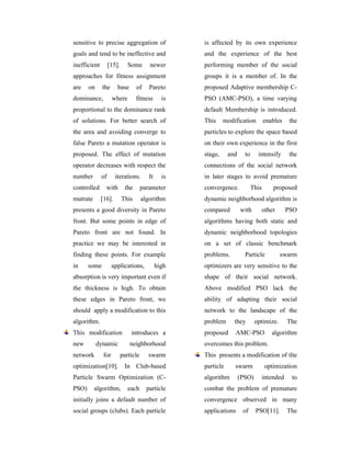 sensitive to precise aggregation of                  is affected by its own experience
goals and tend to be ineffective and                 and the experience of the best
inefficient        [15].      Some       newer       performing member of the social
approaches for fitness assignment                    groups it is a member of. In the
are    on     the      base        of    Pareto      proposed Adaptive membership C-
dominance,           where         fitness      is   PSO (AMC-PSO), a time varying
proportional to the dominance rank                   default Membership is introduced.
of solutions. For better search of                   This     modification          enables    the
the area and avoiding converge to                    particles to explore the space based
false Pareto a mutation operator is                  on their own experience in the first
proposed. The effect of mutation                     stage,     and     to     intensify       the
operator decreases with respect the                  connections of the social network
number        of      iterations.        It     is   in later stages to avoid premature
controlled      with         the      parameter      convergence.            This      proposed
mutrate       [16].        This       algorithm      dynamic neighborhood algorithm is
presents a good diversity in Pareto                  compared         with      other         PSO
front. But some points in edge of                    algorithms having both static and
Pareto front are not found. In                       dynamic neighborhood topologies
practice we may be interested in                     on a set of classic benchmark
finding these points. For example                    problems.          Particle          swarm
in     some          applications,            high   optimizers are very sensitive to the
absorption is very important even if                 shape of their social network.
the thickness is high. To obtain                     Above modified PSO lack the
these edges in Pareto front, we                      ability of adapting their social
should apply a modification to this                  network to the landscape of the
algorithm.                                           problem      they        optimize.       The
This modification              introduces a          proposed     AMC-PSO              algorithm
new         dynamic            neighborhood          overcomes this problem.
network        for         particle      swarm       This presents a modification of tlte
optimization[10]. In Club-based                      particle     swarm             optimization
Particle Swarm Optimization (C-                      algorithm        (PSO)     intended        to
PSO)      algorithm,          each      particle     combat the problem of premature
initially joins a default number of                  convergence observed in many
social groups (clubs). Each particle                 applications      of     PSO[11].        The
 