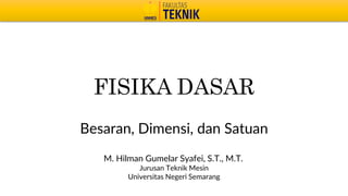 FISIKA DASAR
Besaran, Dimensi, dan Satuan
M. Hilman Gumelar Syafei, S.T., M.T.
Jurusan Teknik Mesin
Universitas Negeri Semarang
 