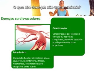 Doenças cardiovasculares
Caracterização
Caracterizadas por lesões no
coração ou nos vasos
sanguíneos, por vezes causadas
por degenerescência do
organismo.
Fator de risco
Obesidade, hábitos alimentares pouco
saudáveis, sedentarismo, stresse,
hipertensão, colesterol elevado,
tabagismo, entre outros.
 