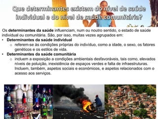 Os determinantes da saúde influenciam, num ou noutro sentido, o estado de saúde
individual ou comunitária. São, por isso, muitas vezes agrupados em:
• Determinantes da saúde individual
o referem-se às condições próprias do indivíduo, como a idade, o sexo, os fatores
genéticos e os estilos de vida.
• Determinantes da saúde comunitária
o incluem a exposição a condições ambientais desfavoráveis, tais como, elevados
níveis de poluição, inexistência de espaços verdes e falta de infraestruturas.
Incluem, também, aspetos sociais e económicos, e aspetos relacionados com o
acesso aos serviços.
 
