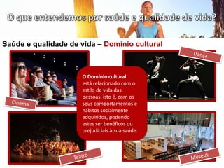 Saúde e qualidade de vida – Domínio cultural
O Domínio cultural
está relacionado com o
estilo de vida das
pessoas, isto é, com os
seus comportamentos e
hábitos socialmente
adquiridos, podendo
estes ser benéficos ou
prejudiciais à sua saúde.
 