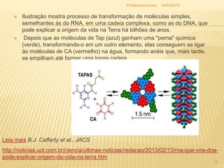  Ilustração mostra processo de transformação de moléculas simples,
semelhantes às do RNA, em uma cadeia complexa, como as do DNA, que
pode explicar a origem da vida na Terra há bilhões de anos.
 Depois que as moléculas de Tap (azul) ganham uma "perna" química
(verde), transformando-o em um outro elemento, elas conseguem se ligar
às moléculas de CA (vermelho) na água, formando anéis que, mais tarde,
se empilham até formar uma longa cadeia.
18/03/2015Professora Ionara
16
http://noticias.uol.com.br/ciencia/ultimas-noticias/redacao/2013/02/13/rna-que-vira-dna-
pode-explicar-origem-da-vida-na-terra.htm
Leia mais B.J. Cafferty et al., JACS
 