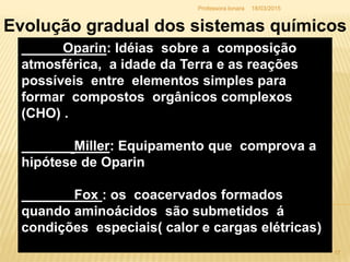 18/03/2015Professora Ionara
Oparin: Idéias sobre a composição
atmosférica, a idade da Terra e as reações
possíveis entre elementos simples para
formar compostos orgânicos complexos
(CHO) .
Miller: Equipamento que comprova a
hipótese de Oparin
Fox : os coacervados formados
quando aminoácidos são submetidos á
condições especiais( calor e cargas elétricas)
Evolução gradual dos sistemas químicos
17
 