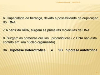 18/03/2015Professora Ionara
19
6. Capacidade de herança, devido á possibilidade de duplicação
do RNA.
7.A partir do RNA, surgem as primeiras moléculas de DNA
8. Surgem as primeiras células , procarióticas ( o DNA não está
contido em um núcleo organizado) .
9A. Hipótese Heterotrófica e 9B . hipótese autotrófica
 