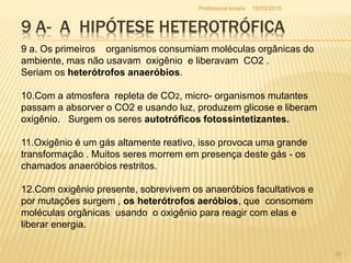 9 A- A HIPÓTESE HETEROTRÓFICA
9 a. Os primeiros organismos consumiam moléculas orgânicas do
ambiente, mas não usavam oxigênio e liberavam CO2 .
Seriam os heterótrofos anaeróbios.
10.Com a atmosfera repleta de CO2, micro- organismos mutantes
passam a absorver o CO2 e usando luz, produzem glicose e liberam
oxigênio. Surgem os seres autotróficos fotossintetizantes.
11.Oxigênio é um gás altamente reativo, isso provoca uma grande
transformação . Muitos seres morrem em presença deste gás - os
chamados anaeróbios restritos.
12.Com oxigênio presente, sobrevivem os anaeróbios facultativos e
por mutações surgem , os heterótrofos aeróbios, que consomem
moléculas orgânicas usando o oxigênio para reagir com elas e
liberar energia.
18/03/2015
20
Professora Ionara
 