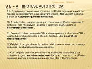 9 B – A HIPÓTESE AUTOTRÓFICA
9 b. Os primeiros organismos produziam moléculas orgânicas a partir de
reações que provocavam e que liberavam energia . Não usavam oxigênio .
Seriam os Autótrofos quimiossintetizantes.
10. A partir destes , surgem seres que consumiam moléculas orgânicas do
ambiente, mas não usavam oxigênio e liberavam CO2 . Seriam os
heterótrofos anaeróbios .
11. Com a atmosfera repleta de CO2, mutantes passam a absorver o CO2 e
usando luz, produzem glicose e liberam oxigênio. São autotróficos
fotossintetizantes.
12.Oxigênio é um gás altamente reativo . Muitos seres morrem em presença
deste gás - os chamados anaeróbios restritos.
13.Com oxigênio presente, sobrevivem os anaeróbios facultativos e por
mutações surgem , os heterótrofos aeróbios, que consomem moléculas
orgânicas usando o oxigênio para reagir com elas e liberar energia.
18/03/2015
21
Professora Ionara
 