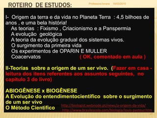 ROTEIRO DE ESTUDOS:
I- Origem da terra e da vida no Planeta Terra : 4,5 bilhoes de
anos , e uma bela história!
As teorias : Fixismo , Criacionismo e a Panspermia
A evolução geológica
A teoria da evolução gradual dos sistemas vivos.
O surgimento da primeira vida
Os experimentos de OPARIN E MULLER
Coacervatos ( OK, comentado em aula )
II-Teorias sobre a origem de um ser vivo. (Fazer em casa -
leitura dos itens referentes aos assuntos seguintes, no
capítulo 3 do livro)
ABIOGÊNESE x BIOGÊNESE
A Evolução do entendimentocientífico sobre o surgimento
de um ser vivo
O Método Cientifico
Fontes: http://biologist.webnode.pt/news/a-origem-da-vida/
http://www.brasilescola.com/biologia/louis-pasteur.htm
18/03/2015
27
Professora Ionara
 