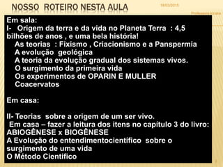 NOSSO ROTEIRO NESTA AULA
Em sala:
I- Origem da terra e da vida no Planeta Terra : 4,5
bilhões de anos , e uma bela história!
As teorias : Fixismo , Criacionismo e a Panspermia
A evolução geológica
A teoria da evolução gradual dos sistemas vivos.
O surgimento da primeira vida
Os experimentos de OPARIN E MULLER
Coacervatos
Em casa:
II- Teorias sobre a origem de um ser vivo.
Em casa – fazer a leitura dos itens no capítulo 3 do livro:
ABIOGÊNESE x BIOGÊNESE
A Evolução do entendimentocientífico sobre o
surgimento de uma vida
O Método Cientifico
18/03/2015
3
Professora Ionara
 